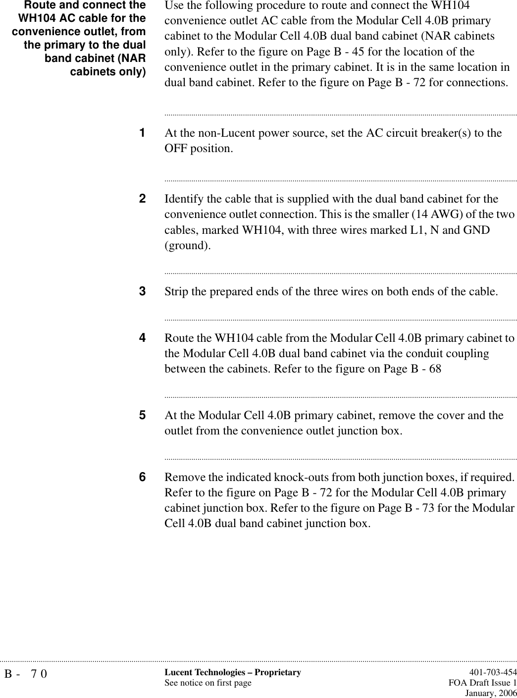 B- 70 Lucent Technologies – ProprietarySee notice on first page  401-703-454FOA Draft Issue 1January, 2006...........................................................................................................................................................................................................................................................Route and connect theWH104 AC cable for theconvenience outlet, fromthe primary to the dualband cabinet (NARcabinets only)Use the following procedure to route and connect the WH104 convenience outlet AC cable from the Modular Cell 4.0B primary cabinet to the Modular Cell 4.0B dual band cabinet (NAR cabinets only). Refer to the figure on Page B - 45 for the location of the convenience outlet in the primary cabinet. It is in the same location in dual band cabinet. Refer to the figure on Page B - 72 for connections.............................................................................................................................................................................1At the non-Lucent power source, set the AC circuit breaker(s) to the OFF position. ............................................................................................................................................................................2Identify the cable that is supplied with the dual band cabinet for the convenience outlet connection. This is the smaller (14 AWG) of the two cables, marked WH104, with three wires marked L1, N and GND (ground).............................................................................................................................................................................3Strip the prepared ends of the three wires on both ends of the cable.............................................................................................................................................................................4Route the WH104 cable from the Modular Cell 4.0B primary cabinet to the Modular Cell 4.0B dual band cabinet via the conduit coupling between the cabinets. Refer to the figure on Page B - 68 ............................................................................................................................................................................5At the Modular Cell 4.0B primary cabinet, remove the cover and the outlet from the convenience outlet junction box.............................................................................................................................................................................6Remove the indicated knock-outs from both junction boxes, if required. Refer to the figure on Page B - 72 for the Modular Cell 4.0B primary cabinet junction box. Refer to the figure on Page B - 73 for the Modular Cell 4.0B dual band cabinet junction box. 