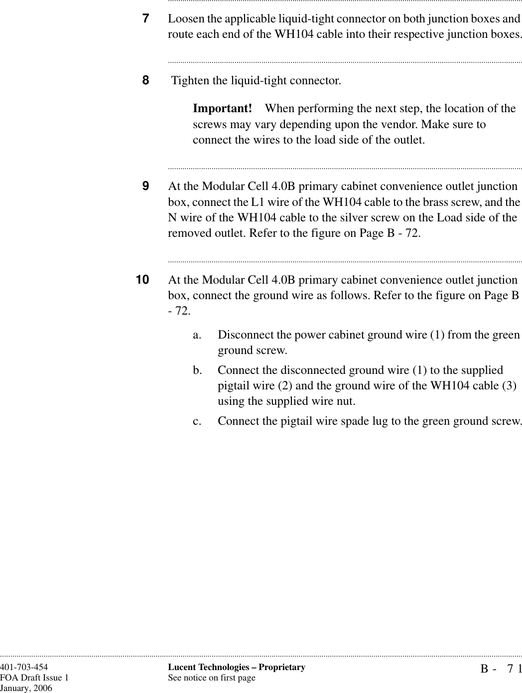 B- 71Lucent Technologies – ProprietarySee notice on first page401-703-454FOA Draft Issue 1January, 2006........................................................................................................................................................................................................................................................................................................................................................................................................................................7Loosen the applicable liquid-tight connector on both junction boxes and route each end of the WH104 cable into their respective junction boxes.............................................................................................................................................................................8 Tighten the liquid-tight connector.Important! When performing the next step, the location of the screws may vary depending upon the vendor. Make sure to connect the wires to the load side of the outlet.............................................................................................................................................................................9At the Modular Cell 4.0B primary cabinet convenience outlet junction box, connect the L1 wire of the WH104 cable to the brass screw, and the N wire of the WH104 cable to the silver screw on the Load side of the removed outlet. Refer to the figure on Page B - 72.............................................................................................................................................................................10 At the Modular Cell 4.0B primary cabinet convenience outlet junction box, connect the ground wire as follows. Refer to the figure on Page B - 72.a. Disconnect the power cabinet ground wire (1) from the green ground screw.b. Connect the disconnected ground wire (1) to the supplied pigtail wire (2) and the ground wire of the WH104 cable (3) using the supplied wire nut.c. Connect the pigtail wire spade lug to the green ground screw.