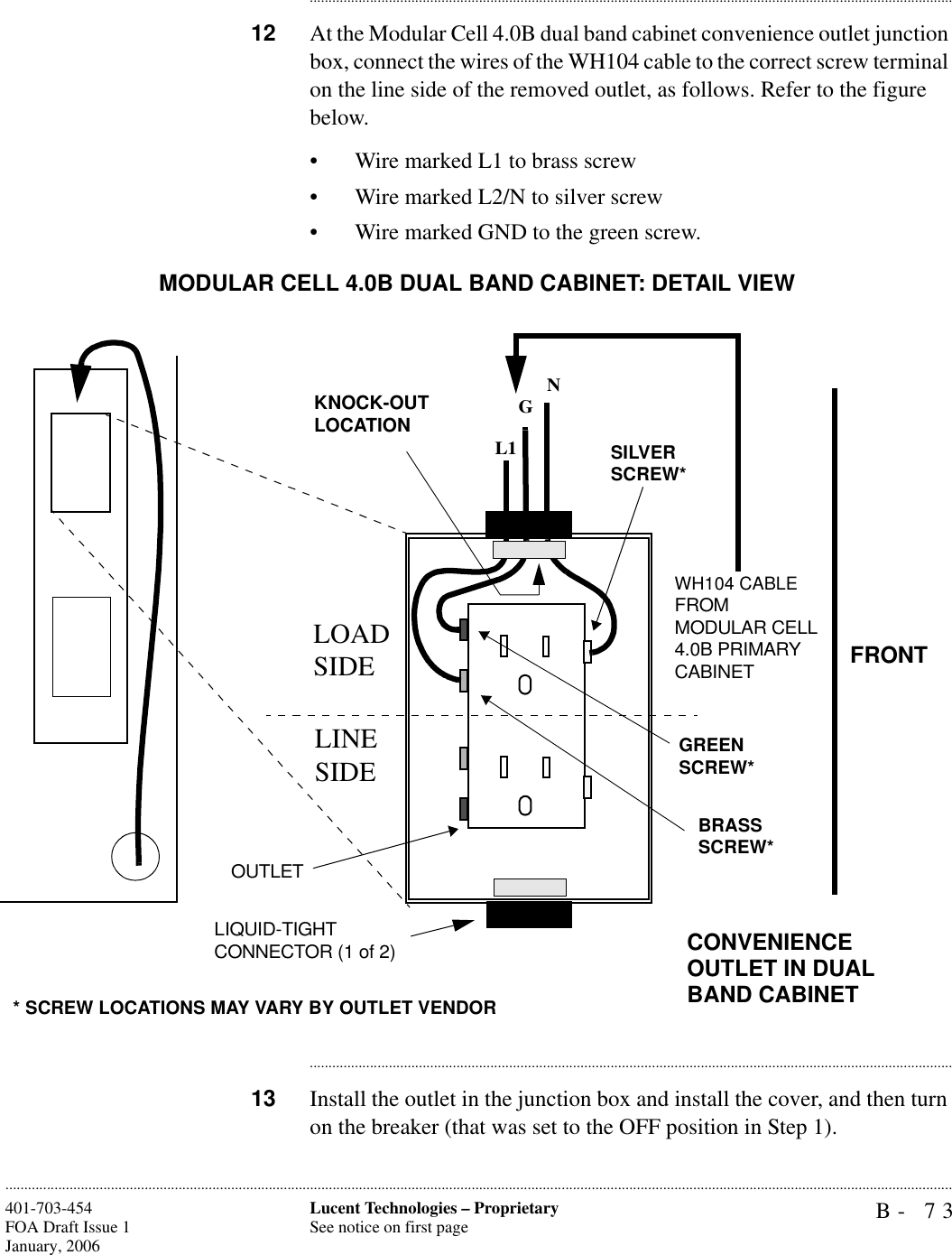 B- 73Lucent Technologies – ProprietarySee notice on first page401-703-454FOA Draft Issue 1January, 2006........................................................................................................................................................................................................................................................................................................................................................................................................................................12 At the Modular Cell 4.0B dual band cabinet convenience outlet junction box, connect the wires of the WH104 cable to the correct screw terminal on the line side of the removed outlet, as follows. Refer to the figure below.• Wire marked L1 to brass screw• Wire marked L2/N to silver screw• Wire marked GND to the green screw. ............................................................................................................................................................................13 Install the outlet in the junction box and install the cover, and then turn on the breaker (that was set to the OFF position in Step 1).OUTLETL1GNLOAD SIDELINE SIDEBRASS SCREW*GREEN SCREW*SILVER SCREW** SCREW LOCATIONS MAY VARY BY OUTLET VENDORLIQUID-TIGHT CONNECTOR (1 of 2)WH104 CABLE FROM MODULAR CELL 4.0B PRIMARY CABINETKNOCK-OUTLOCATIONMODULAR CELL 4.0B DUAL BAND CABINET: DETAIL VIEWFRONTCONVENIENCE OUTLET IN DUAL BAND CABINET