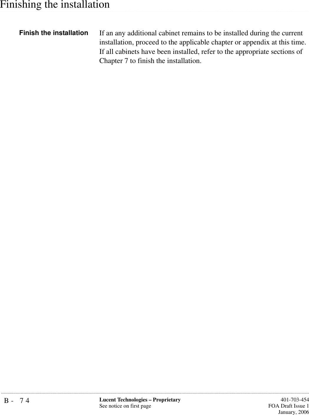 B- 74 Lucent Technologies – ProprietarySee notice on first page  401-703-454FOA Draft Issue 1January, 2006........................................................................................................................................................................................................................................................................................................................................................................................................................................................................................................................Finishing the installationFinish the installation If an any additional cabinet remains to be installed during the current installation, proceed to the applicable chapter or appendix at this time. If all cabinets have been installed, refer to the appropriate sections of Chapter 7 to finish the installation. 