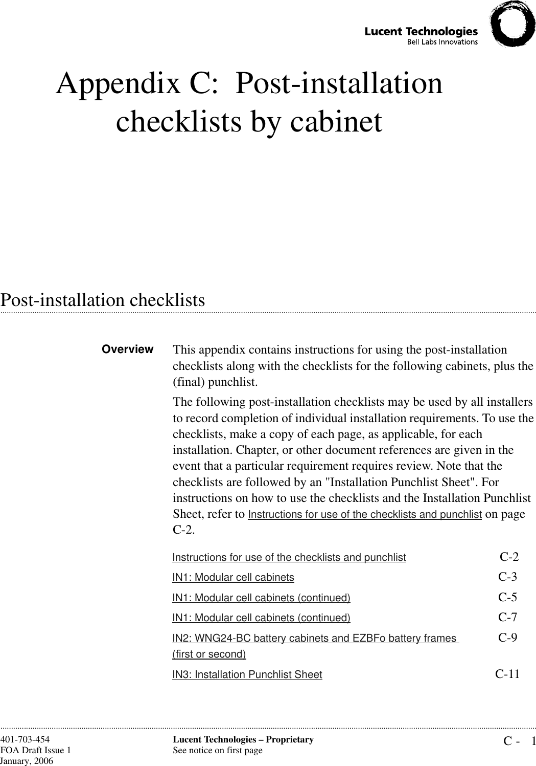 C- 1Lucent Technologies – ProprietarySee notice on first page401-703-454FOA Draft Issue 1 January, 2006............................................................................................................................................................................................................................................................Appendix C: Post-installation checklists by cabinet.............................................................................................................................................................................................................................................................Post-installation checklistsOverview This appendix contains instructions for using the post-installation checklists along with the checklists for the following cabinets, plus the (final) punchlist.The following post-installation checklists may be used by all installers to record completion of individual installation requirements. To use the checklists, make a copy of each page, as applicable, for each installation. Chapter, or other document references are given in the event that a particular requirement requires review. Note that the checklists are followed by an &quot;Installation Punchlist Sheet&quot;. For instructions on how to use the checklists and the Installation Punchlist Sheet, refer to Instructions for use of the checklists and punchlist on page  C-2.Instructions for use of the checklists and punchlist  C-2IN1: Modular cell cabinets C-3IN1: Modular cell cabinets (continued) C-5IN1: Modular cell cabinets (continued) C-7IN2: WNG24-BC battery cabinets and EZBFo battery frames (first or second)C-9IN3: Installation Punchlist Sheet C-11