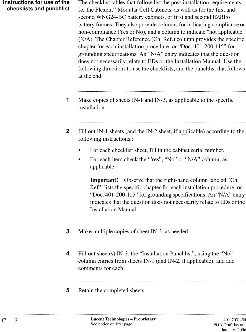 C- 2 Lucent Technologies – ProprietarySee notice on first page  401-703-454FOA Draft Issue 1January, 2006...........................................................................................................................................................................................................................................................Instructions for use of thechecklists and punchlist The checklist tables that follow list the post-installation requirements for the Flexent Modular Cell Cabinets, as well as for the first and second WNG24-BC battery cabinets, or first and second EZBFo battery frames. They also provide columns for indicating compliance or non-compliance (Yes or No), and a column to indicate &quot;not applicable&quot; (N/A). The Chapter Reference (Ch. Ref.) column provides the specific chapter for each installation procedure, or “Doc. 401-200-115” for grounding specifications. An “N/A” entry indicates that the question does not necessarily relate to EDs or the Installation Manual. Use the following directions to use the checklists, and the punchlist that follows at the end.............................................................................................................................................................................1Make copies of sheets IN-1 and IN-3, as applicable to the specific installation.............................................................................................................................................................................2Fill out IN-1 sheets (and the IN-2 sheet, if applicable) according to the following instructions.:• For each checklist sheet, fill in the cabinet serial number. • For each item check the “Yes”, “No” or “N/A” column, as applicable.Important! Observe that the right-hand column labeled “Ch. Ref.” lists the specific chapter for each installation procedure, or “Doc. 401-200-115” for grounding specifications. An “N/A” entry indicates that the question does not necessarily relate to EDs or the Installation Manual.............................................................................................................................................................................3Make multiple copies of sheet IN-3, as needed.............................................................................................................................................................................4Fill out sheet(s) IN-3, the “Installation Punchlist”, using the “No” column entries from sheets IN-1 (and IN-2, if applicable), and add comments for each. ............................................................................................................................................................................5Retain the completed sheets.