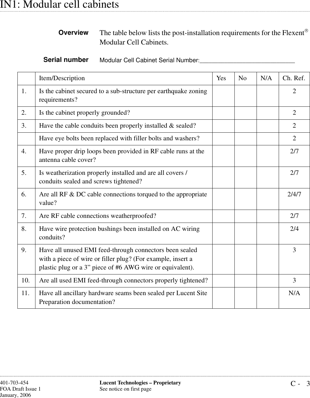C- 3Lucent Technologies – ProprietarySee notice on first page401-703-454FOA Draft Issue 1January, 2006 .........................................................................................................................................................................................................................................................................................................................................................................................................................................................................................................................IN1: Modular cell cabinetsOverview The table below lists the post-installation requirements for the Flexent Modular Cell Cabinets. Serial number Modular Cell Cabinet Serial Number:_______________________________Item/Description Yes No N/A Ch. Ref.1. Is the cabinet secured to a sub-structure per earthquake zoning requirements?22. Is the cabinet properly grounded? 23. Have the cable conduits been properly installed &amp; sealed? 2Have eye bolts been replaced with filler bolts and washers? 24. Have proper drip loops been provided in RF cable runs at the antenna cable cover?2/75. Is weatherization properly installed and are all covers / conduits sealed and screws tightened?2/76. Are all RF &amp; DC cable connections torqued to the appropriate value?2/4/77. Are RF cable connections weatherproofed? 2/78. Have wire protection bushings been installed on AC wiring conduits?2/49. Have all unused EMI feed-through connectors been sealed with a piece of wire or filler plug? (For example, insert a plastic plug or a 3” piece of #6 AWG wire or equivalent).310. Are all used EMI feed-through connectors properly tightened? 311. Have all ancillary hardware seams been sealed per Lucent Site Preparation documentation?N/A
