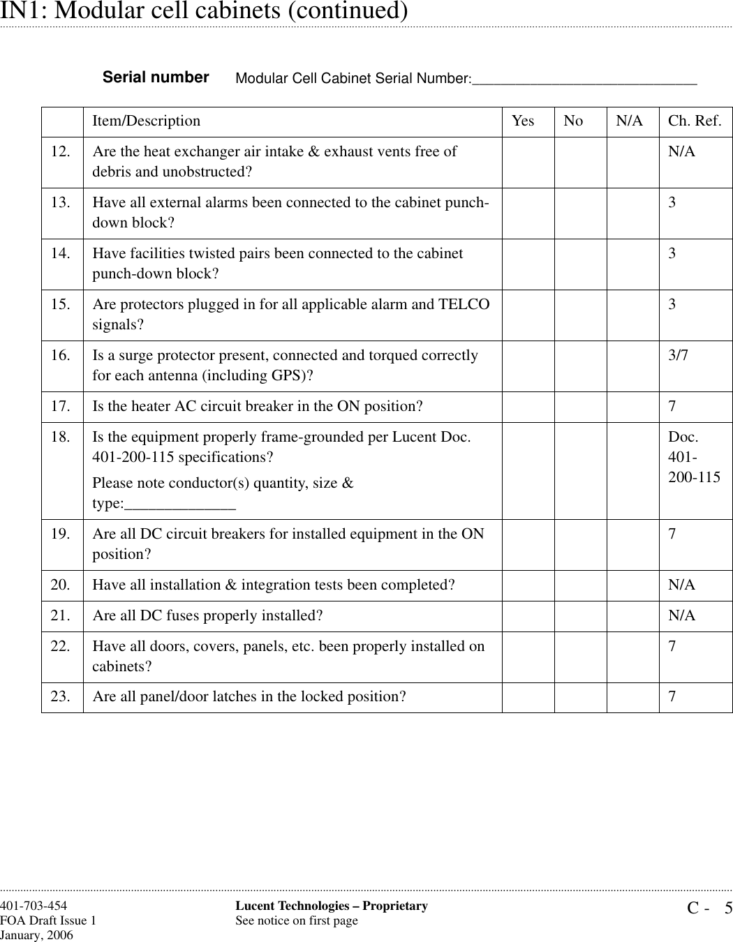 C- 5Lucent Technologies – ProprietarySee notice on first page401-703-454FOA Draft Issue 1January, 2006 .........................................................................................................................................................................................................................................................................................................................................................................................................................................................................................................................IN1: Modular cell cabinets (continued)Serial number Modular Cell Cabinet Serial Number:_______________________________Item/Description Yes No N/A Ch. Ref.12. Are the heat exchanger air intake &amp; exhaust vents free of debris and unobstructed?N/A13. Have all external alarms been connected to the cabinet punch-down block?314. Have facilities twisted pairs been connected to the cabinet punch-down block?315. Are protectors plugged in for all applicable alarm and TELCO signals?316. Is a surge protector present, connected and torqued correctly for each antenna (including GPS)?3/717. Is the heater AC circuit breaker in the ON position? 718. Is the equipment properly frame-grounded per Lucent Doc. 401-200-115 specifications?Please note conductor(s) quantity, size &amp; type:______________Doc. 401-200-11519. Are all DC circuit breakers for installed equipment in the ON position?720. Have all installation &amp; integration tests been completed? N/A21. Are all DC fuses properly installed? N/A22. Have all doors, covers, panels, etc. been properly installed on cabinets?723. Are all panel/door latches in the locked position? 7