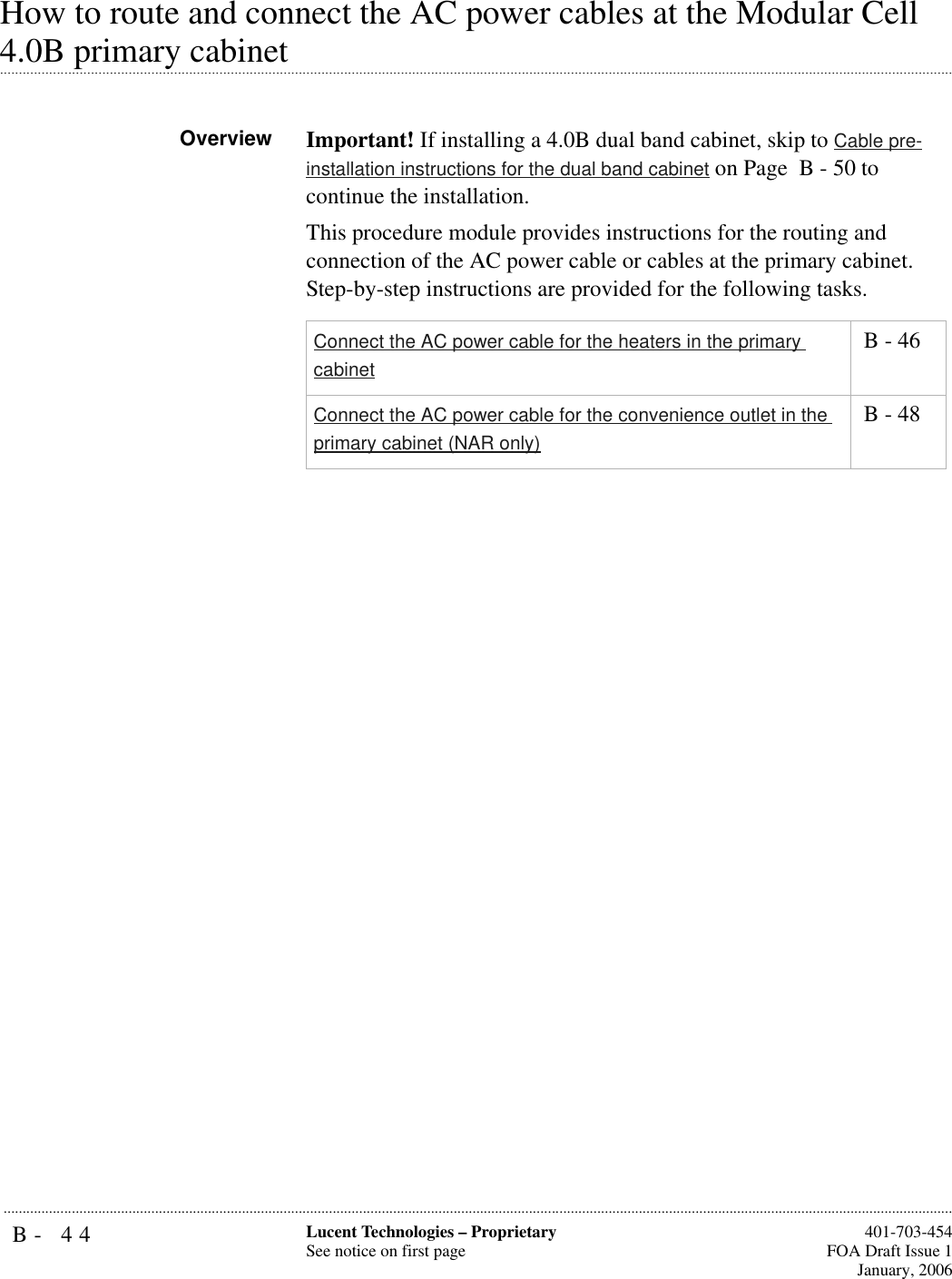 B- 44 Lucent Technologies – ProprietarySee notice on first page  401-703-454FOA Draft Issue 1January, 2006...........................................................................................................................................................................................................................................................How to route and connect the AC power cables at the Modular Cell .............................................................................................................................................................................................................................................................4.0B primary cabinetOverview Important! If installing a 4.0B dual band cabinet, skip to Cable pre-installation instructions for the dual band cabinet on Page  B - 50 to continue the installation.This procedure module provides instructions for the routing and connection of the AC power cable or cables at the primary cabinet. Step-by-step instructions are provided for the following tasks.Connect the AC power cable for the heaters in the primary cabinet B - 46Connect the AC power cable for the convenience outlet in the primary cabinet (NAR only) B - 48