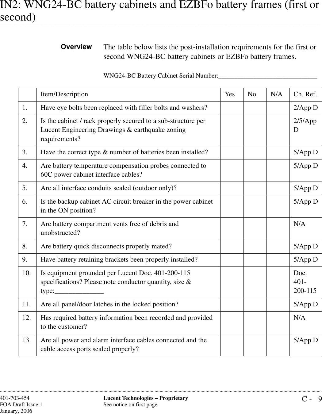 C- 9Lucent Technologies – ProprietarySee notice on first page401-703-454FOA Draft Issue 1January, 2006 ............................................................................................................................................................................................................................................................IN2: WNG24-BC battery cabinets and EZBFo battery frames (first or .............................................................................................................................................................................................................................................................second)Overview The table below lists the post-installation requirements for the first or second WNG24-BC battery cabinets or EZBFo battery frames. WNG24-BC Battery Cabinet Serial Number:_______________________________Item/Description Yes No N/A Ch. Ref.1. Have eye bolts been replaced with filler bolts and washers? 2/App D2. Is the cabinet / rack properly secured to a sub-structure per Lucent Engineering Drawings &amp; earthquake zoning requirements?2/5/App D3. Have the correct type &amp; number of batteries been installed?  5/App D4. Are battery temperature compensation probes connected to 60C power cabinet interface cables?5/App D5. Are all interface conduits sealed (outdoor only)? 5/App D6. Is the backup cabinet AC circuit breaker in the power cabinet in the ON position?5/App D7. Are battery compartment vents free of debris and unobstructed?N/A8. Are battery quick disconnects properly mated? 5/App D9. Have battery retaining brackets been properly installed? 5/App D10. Is equipment grounded per Lucent Doc. 401-200-115 specifications? Please note conductor quantity, size &amp; type:______________Doc. 401-200-11511. Are all panel/door latches in the locked position? 5/App D12. Has required battery information been recorded and provided to the customer?N/A13. Are all power and alarm interface cables connected and the cable access ports sealed properly?5/App D