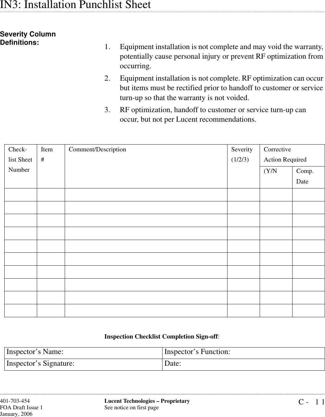 C- 11Lucent Technologies – ProprietarySee notice on first page401-703-454FOA Draft Issue 1January, 2006 .........................................................................................................................................................................................................................................................................................................................................................................................................................................................................................................................IN3: Installation Punchlist SheetSeverity Column Definitions: 1. Equipment installation is not complete and may void the warranty, potentially cause personal injury or prevent RF optimization from occurring.2. Equipment installation is not complete. RF optimization can occur but items must be rectified prior to handoff to customer or service turn-up so that the warranty is not voided.3. RF optimization, handoff to customer or service turn-up can occur, but not per Lucent recommendations.Inspection Checklist Completion Sign-off:Check-list SheetNumberItem#Comment/Description Severity(1/2/3)Corrective Action Required(Y/N Comp.DateInspector’s Name: Inspector’s Function:Inspector’s Signature: Date: