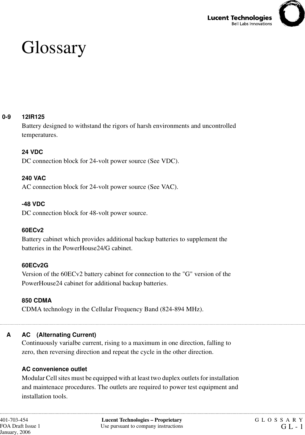 GLOSSARYGL-1Lucent Technologies – ProprietaryUse pursuant to company instructions401-703-454FOA Draft Issue 1January, 2006.........................................................................................................................................................................................................................................................................................................................................................................................................................................................................................................................Glossary0-9 12IR125 Battery designed to withstand the rigors of harsh environments and uncontrolled temperatures.24 VDC DC connection block for 24-volt power source (See VDC).240 VAC AC connection block for 24-volt power source (See VAC).-48 VDC DC connection block for 48-volt power source.60ECv2Battery cabinet which provides additional backup batteries to supplement the batteries in the PowerHouse24/G cabinet.60ECv2GVersion of the 60ECv2 battery cabinet for connection to the &quot;G&quot; version of the PowerHouse24 cabinet for additional backup batteries.850 CDMACDMA technology in the Cellular Frequency Band (824-894 MHz).A AC (Alternating Current)Continuously varialbe current, rising to a maximum in one direction, falling to zero, then reversing direction and repeat the cycle in the other direction.AC convenience outletModular Cell sites must be equipped with at least two duplex outlets for installation and maintenace procedures. The outlets are required to power test equipment and installation tools.