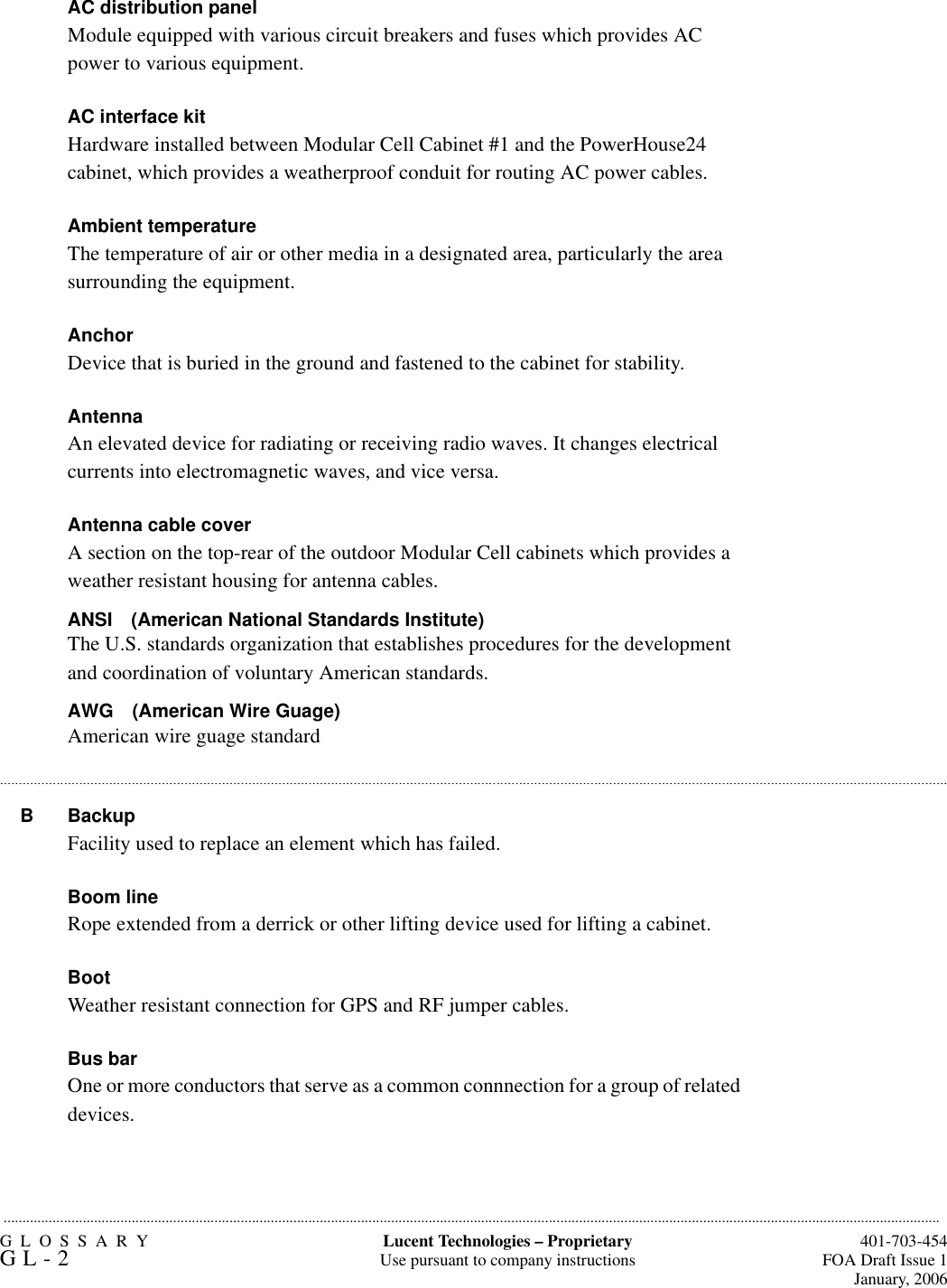 GLOSSARYGL-2  401-703-454FOA Draft Issue 1January, 2006.........................................................................................................................................................................................................................................................Lucent Technologies – ProprietaryUse pursuant to company instructions.............................................................................................................................................................................................................................................................AC distribution panelModule equipped with various circuit breakers and fuses which provides AC power to various equipment.AC interface kitHardware installed between Modular Cell Cabinet #1 and the PowerHouse24 cabinet, which provides a weatherproof conduit for routing AC power cables.Ambient temperatureThe temperature of air or other media in a designated area, particularly the area surrounding the equipment. AnchorDevice that is buried in the ground and fastened to the cabinet for stability.Antenna An elevated device for radiating or receiving radio waves. It changes electrical currents into electromagnetic waves, and vice versa.Antenna cable coverA section on the top-rear of the outdoor Modular Cell cabinets which provides a weather resistant housing for antenna cables.ANSI (American National Standards Institute)The U.S. standards organization that establishes procedures for the development and coordination of voluntary American standards.AWG (American Wire Guage)American wire guage standardB BackupFacility used to replace an element which has failed.Boom lineRope extended from a derrick or other lifting device used for lifting a cabinet.BootWeather resistant connection for GPS and RF jumper cables.Bus barOne or more conductors that serve as a common connnection for a group of related devices.