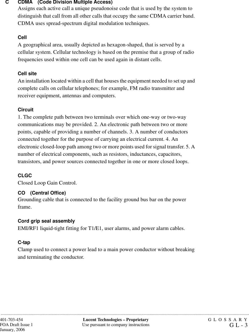 GLOSSARYGL-3401-703-454FOA Draft Issue 1January, 2006...........................................................................................................................................................................................................................................................Lucent Technologies – ProprietaryUse pursuant to company instructions.............................................................................................................................................................................................................................................................C CDMA (Code Division Multiple Access)Assigns each active call a unique pseudonoise code that is used by the system to distinguish that call from all other calls that occupy the same CDMA carrier band. CDMA uses spread-spectrum digital modulation techniques.CellA geographical area, usually depicted as hexagon-shaped, that is served by a cellular system. Cellular technology is based on the premise that a group of radio frequencies used within one cell can be used again in distant cells.Cell siteAn installation located within a cell that houses the equipment needed to set up and complete calls on cellular telephones; for example, FM radio transmitter and receiver equipment, antennas and computers.Circuit1. The complete path between two terminals over which one-way or two-way communications may be provided. 2. An electronic path between two or more points, capable of providing a number of channels. 3. A number of conductors connected together for the purpose of carrying an electrical current. 4. An electronic closed-loop path among two or more points used for signal transfer. 5. A number of electrical components, such as resistors, inductances, capacitors, transistors, and power sources connected together in one or more closed loops.CLGCClosed Loop Gain Control. CO (Central Office)Grounding cable that is connected to the facility ground bus bar on the power frame.Cord grip seal assemblyEMI/RF1 liquid-tight fitting for T1/E1, user alarms, and power alarm cables.C-tapClamp used to connect a power lead to a main power conductor without breaking and terminating the conductor.