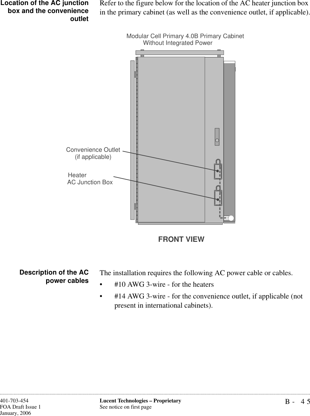 B- 45Lucent Technologies – ProprietarySee notice on first page401-703-454FOA Draft Issue 1January, 2006............................................................................................................................................................................................................................................................Location of the AC junctionbox and the convenienceoutletRefer to the figure below for the location of the AC heater junction box in the primary cabinet (as well as the convenience outlet, if applicable).Description of the ACpower cables The installation requires the following AC power cable or cables.• #10 AWG 3-wire - for the heaters• #14 AWG 3-wire - for the convenience outlet, if applicable (not present in international cabinets).FRONT VIEWModular Cell Primary 4.0B Primary Cabinet Without Integrated PowerHeaterAC Junction BoxConvenience Outlet(if applicable)