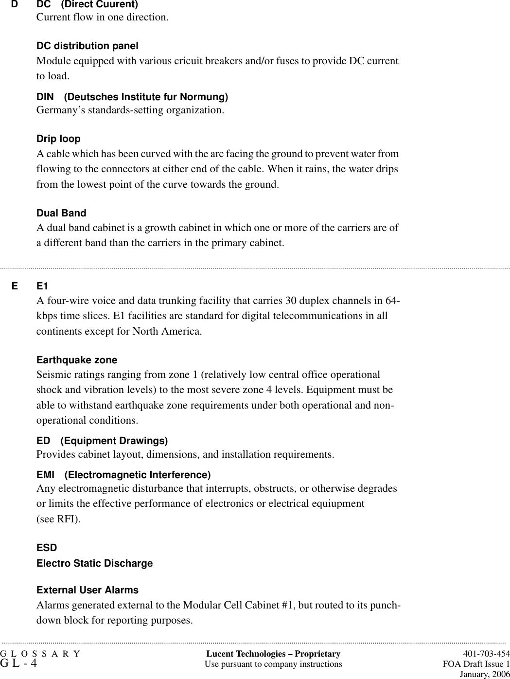 GLOSSARYGL-4  401-703-454FOA Draft Issue 1January, 2006.........................................................................................................................................................................................................................................................Lucent Technologies – ProprietaryUse pursuant to company instructions..........................................................................................................................................................................................................................................................................................................................................................................................................................................................................................................................D DC (Direct Cuurent)Current flow in one direction.DC distribution panelModule equipped with various cricuit breakers and/or fuses to provide DC current to load.DIN (Deutsches Institute fur Normung)Germany’s standards-setting organization.Drip loopA cable which has been curved with the arc facing the ground to prevent water from flowing to the connectors at either end of the cable. When it rains, the water drips from the lowest point of the curve towards the ground.Dual BandA dual band cabinet is a growth cabinet in which one or more of the carriers are of a different band than the carriers in the primary cabinet.EE1A four-wire voice and data trunking facility that carries 30 duplex channels in 64-kbps time slices. E1 facilities are standard for digital telecommunications in all continents except for North America.Earthquake zoneSeismic ratings ranging from zone 1 (relatively low central office operational shock and vibration levels) to the most severe zone 4 levels. Equipment must be able to withstand earthquake zone requirements under both operational and non-operational conditions.ED (Equipment Drawings)Provides cabinet layout, dimensions, and installation requirements.EMI (Electromagnetic Interference)Any electromagnetic disturbance that interrupts, obstructs, or otherwise degrades or limits the effective performance of electronics or electrical equiupment(see RFI).ESDElectro Static DischargeExternal User AlarmsAlarms generated external to the Modular Cell Cabinet #1, but routed to its punch-down block for reporting purposes.