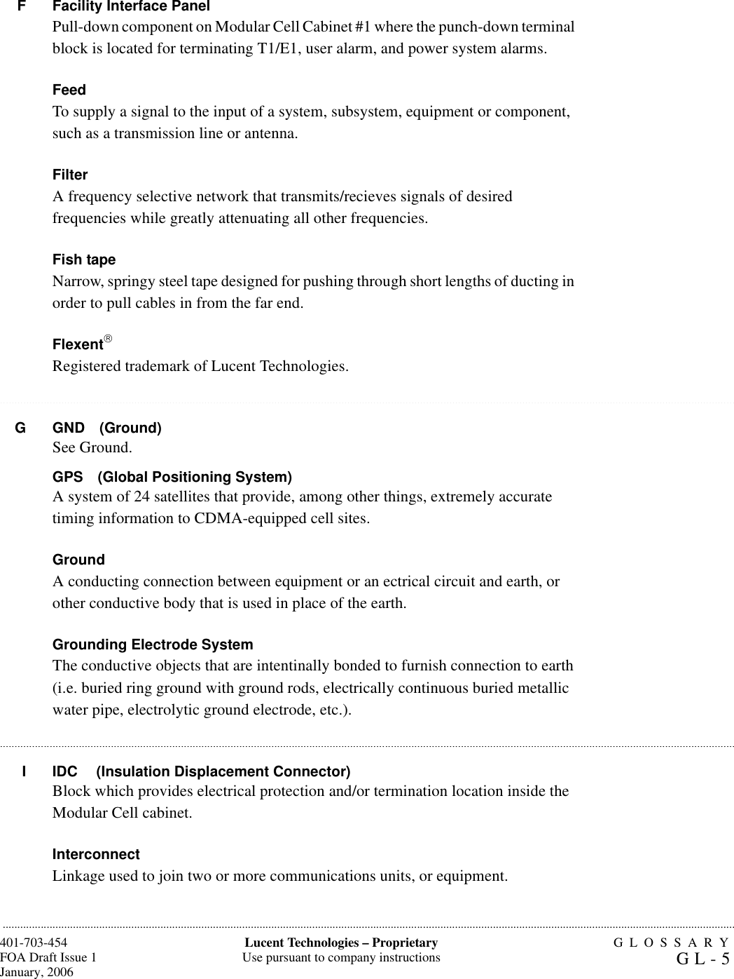 GLOSSARYGL-5401-703-454FOA Draft Issue 1January, 2006...........................................................................................................................................................................................................................................................Lucent Technologies – ProprietaryUse pursuant to company instructions.......................................................................................................................................................................................................................................................................................................................................................................................................................................................................................................................................................................................................................................................................................................................................................................................F Facility Interface PanelPull-down component on Modular Cell Cabinet #1 where the punch-down terminal block is located for terminating T1/E1, user alarm, and power system alarms.FeedTo supply a signal to the input of a system, subsystem, equipment or component, such as a transmission line or antenna.FilterA frequency selective network that transmits/recieves signals of desired frequencies while greatly attenuating all other frequencies.Fish tapeNarrow, springy steel tape designed for pushing through short lengths of ducting in order to pull cables in from the far end.FlexentRegistered trademark of Lucent Technologies.G GND (Ground)See Ground.GPS (Global Positioning System)A system of 24 satellites that provide, among other things, extremely accurate timing information to CDMA-equipped cell sites.GroundA conducting connection between equipment or an ectrical circuit and earth, or other conductive body that is used in place of the earth.Grounding Electrode SystemThe conductive objects that are intentinally bonded to furnish connection to earth (i.e. buried ring ground with ground rods, electrically continuous buried metallic water pipe, electrolytic ground electrode, etc.).I IDC (Insulation Displacement Connector)Block which provides electrical protection and/or termination location inside the Modular Cell cabinet.InterconnectLinkage used to join two or more communications units, or equipment.