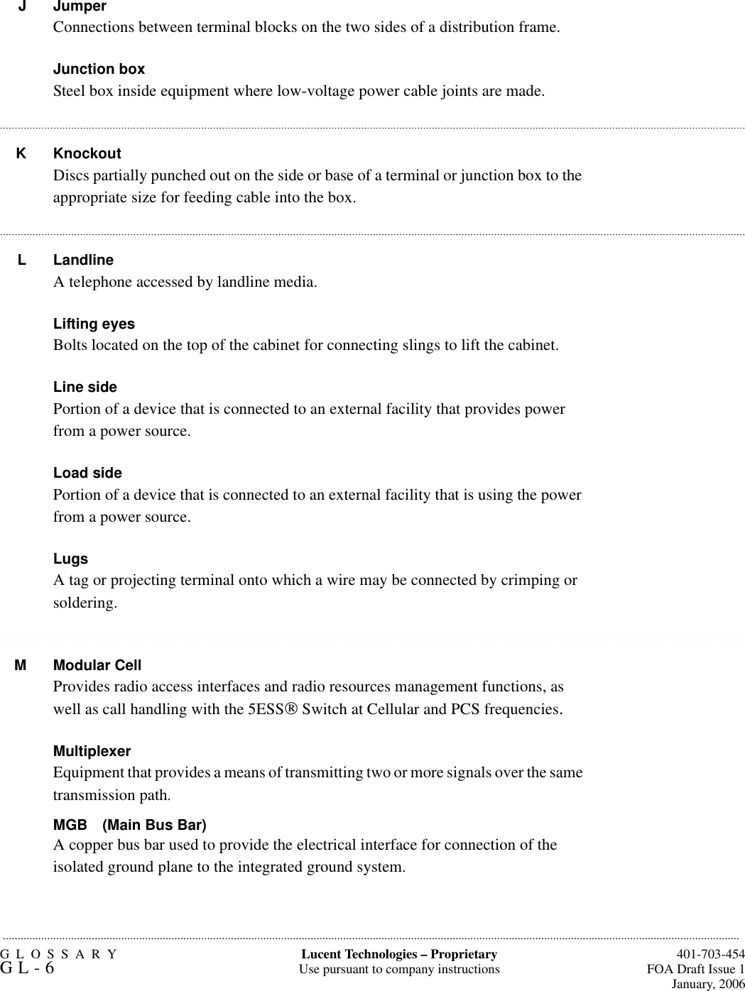 GLOSSARYGL-6  401-703-454FOA Draft Issue 1January, 2006.........................................................................................................................................................................................................................................................Lucent Technologies – ProprietaryUse pursuant to company instructions....................................................................................................................................................................................................................................................................................................................................................................................................................................................................................................................................................................................................................................................................................................................................................................................................................................................................................................................................................................................................................................................J JumperConnections between terminal blocks on the two sides of a distribution frame.Junction boxSteel box inside equipment where low-voltage power cable joints are made.K KnockoutDiscs partially punched out on the side or base of a terminal or junction box to the appropriate size for feeding cable into the box.L Landline A telephone accessed by landline media.Lifting eyesBolts located on the top of the cabinet for connecting slings to lift the cabinet.Line sidePortion of a device that is connected to an external facility that provides power from a power source.Load sidePortion of a device that is connected to an external facility that is using the power from a power source.LugsA tag or projecting terminal onto which a wire may be connected by crimping or soldering.M Modular CellProvides radio access interfaces and radio resources management functions, as well as call handling with the 5ESS Switch at Cellular and PCS frequencies.MultiplexerEquipment that provides a means of transmitting two or more signals over the same transmission path.MGB (Main Bus Bar)A copper bus bar used to provide the electrical interface for connection of the isolated ground plane to the integrated ground system.