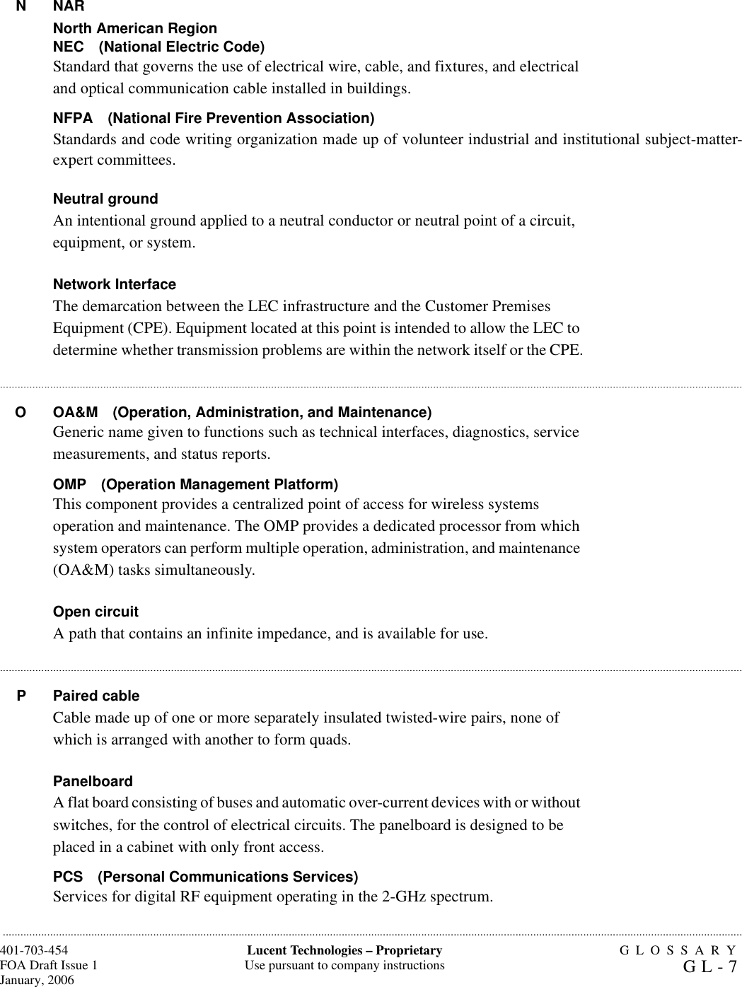 GLOSSARYGL-7401-703-454FOA Draft Issue 1January, 2006...........................................................................................................................................................................................................................................................Lucent Technologies – ProprietaryUse pursuant to company instructions.......................................................................................................................................................................................................................................................................................................................................................................................................................................................................................................................................................................................................................................................................................................................................................................................N NARNorth American RegionNEC (National Electric Code)Standard that governs the use of electrical wire, cable, and fixtures, and electrical and optical communication cable installed in buildings.NFPA (National Fire Prevention Association)Standards and code writing organization made up of volunteer industrial and institutional subject-matter-expert committees. Neutral groundAn intentional ground applied to a neutral conductor or neutral point of a circuit, equipment, or system.Network InterfaceThe demarcation between the LEC infrastructure and the Customer Premises Equipment (CPE). Equipment located at this point is intended to allow the LEC to determine whether transmission problems are within the network itself or the CPE.O OA&amp;M (Operation, Administration, and Maintenance)Generic name given to functions such as technical interfaces, diagnostics, service measurements, and status reports.OMP (Operation Management Platform)This component provides a centralized point of access for wireless systems operation and maintenance. The OMP provides a dedicated processor from which system operators can perform multiple operation, administration, and maintenance (OA&amp;M) tasks simultaneously.Open circuitA path that contains an infinite impedance, and is available for use. P Paired cableCable made up of one or more separately insulated twisted-wire pairs, none of which is arranged with another to form quads. PanelboardA flat board consisting of buses and automatic over-current devices with or without switches, for the control of electrical circuits. The panelboard is designed to be placed in a cabinet with only front access.PCS (Personal Communications Services)Services for digital RF equipment operating in the 2-GHz spectrum.