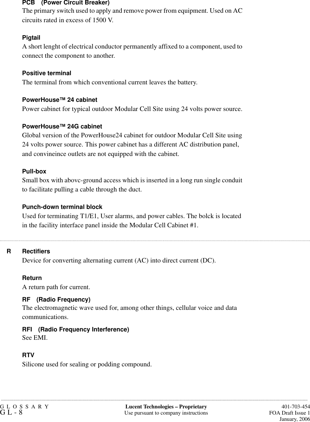 GLOSSARYGL-8  401-703-454FOA Draft Issue 1January, 2006.........................................................................................................................................................................................................................................................Lucent Technologies – ProprietaryUse pursuant to company instructions.............................................................................................................................................................................................................................................................PCB (Power Circuit Breaker)The primary switch used to apply and remove power from equipment. Used on AC circuits rated in excess of 1500 V.PigtailA short lenght of electrical conductor permanently affixed to a component, used to connect the component to another.Positive terminalThe terminal from which conventional current leaves the battery.PowerHouse™ 24 cabinetPower cabinet for typical outdoor Modular Cell Site using 24 volts power source.PowerHouse™ 24G cabinetGlobal version of the PowerHouse24 cabinet for outdoor Modular Cell Site using 24 volts power source. This power cabinet has a different AC distribution panel, and convineince outlets are not equipped with the cabinet.Pull-boxSmall box with abovc-ground access which is inserted in a long run single conduit to facilitate pulling a cable through the duct.Punch-down terminal blockUsed for terminating T1/E1, User alarms, and power cables. The bolck is located in the facility interface panel inside the Modular Cell Cabinet #1.RRectifiersDevice for converting alternating current (AC) into direct current (DC).ReturnA return path for current.RF (Radio Frequency)The electromagnetic wave used for, among other things, cellular voice and data communications.RFI (Radio Frequency Interference)See EMI.RTVSilicone used for sealing or podding compound.