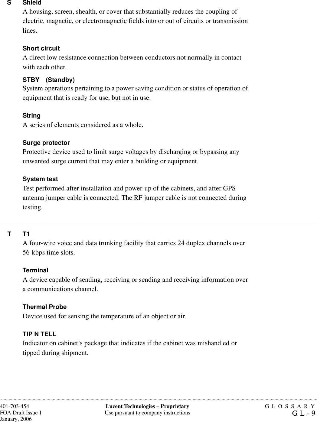 GLOSSARYGL-9401-703-454FOA Draft Issue 1January, 2006...........................................................................................................................................................................................................................................................Lucent Technologies – ProprietaryUse pursuant to company instructions..........................................................................................................................................................................................................................................................................................................................................................................................................................................................................................................................SShieldA housing, screen, shealth, or cover that substantially reduces the coupling of electric, magnetic, or electromagnetic fields into or out of circuits or transmission lines.Short circuitA direct low resistance connection between conductors not normally in contact with each other.STBY (Standby)System operations pertaining to a power saving condition or status of operation of equipment that is ready for use, but not in use.StringA series of elements considered as a whole.Surge protector Protective device used to limit surge voltages by discharging or bypassing any unwanted surge current that may enter a building or equipment.System test Test performed after installation and power-up of the cabinets, and after GPS antenna jumper cable is connected. The RF jumper cable is not connected during testing.TT1A four-wire voice and data trunking facility that carries 24 duplex channels over 56-kbps time slots.Terminal A device capable of sending, receiving or sending and receiving information over a communications channel.Thermal ProbeDevice used for sensing the temperature of an object or air.TIP N TELLIndicator on cabinet’s package that indicates if the cabinet was mishandled or tipped during shipment.