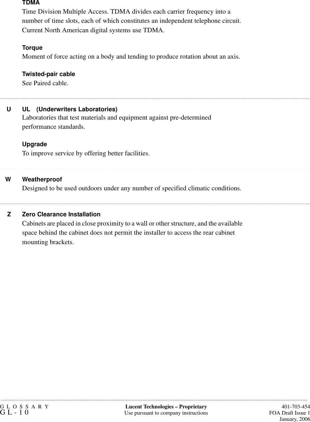 GLOSSARYGL-10  401-703-454FOA Draft Issue 1January, 2006.........................................................................................................................................................................................................................................................Lucent Technologies – ProprietaryUse pursuant to company instructions.......................................................................................................................................................................................................................................................................................................................................................................................................................................................................................................................................................................................................................................................................................................................................................................................TDMA Time Division Multiple Access. TDMA divides each carrier frequency into a number of time slots, each of which constitutes an independent telephone circuit. Current North American digital systems use TDMA.TorqueMoment of force acting on a body and tending to produce rotation about an axis.Twisted-pair cableSee Paired cable.U UL (Underwriters Laboratories)Laboratories that test materials and equipment against pre-determined performance standards. UpgradeTo improve service by offering better facilities.W WeatherproofDesigned to be used outdoors under any number of specified climatic conditions.Z Zero Clearance InstallationCabinets are placed in close proximity to a wall or other structure, and the available space behind the cabinet does not permit the installer to access the rear cabinet mounting brackets.