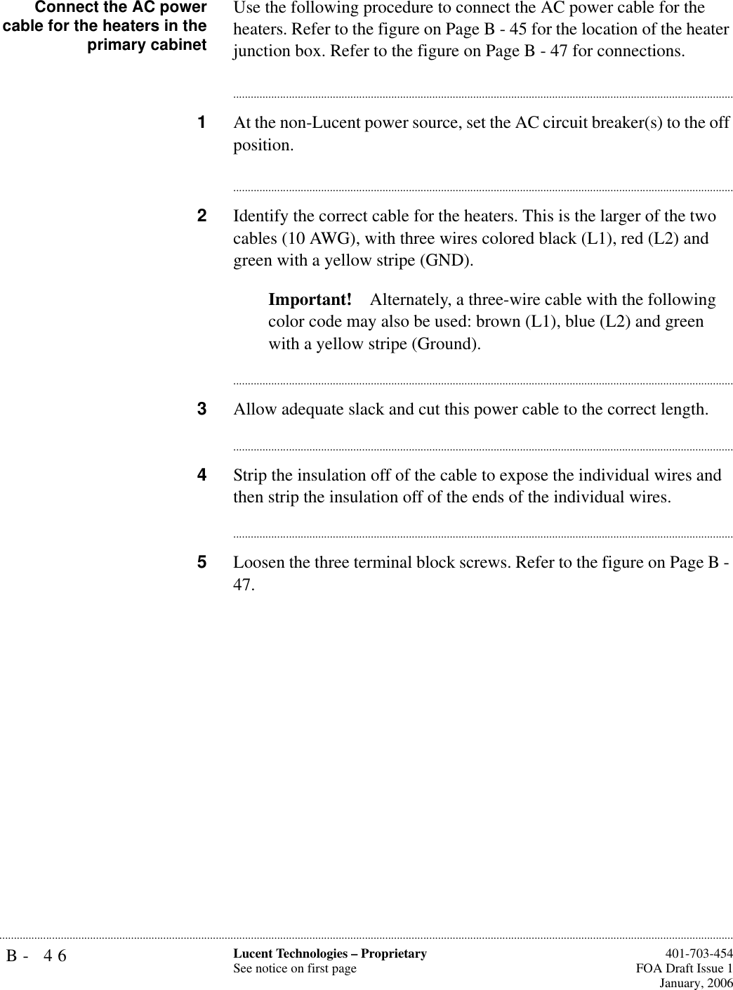 B- 46 Lucent Technologies – ProprietarySee notice on first page  401-703-454FOA Draft Issue 1January, 2006...........................................................................................................................................................................................................................................................Connect the AC powercable for the heaters in theprimary cabinetUse the following procedure to connect the AC power cable for the heaters. Refer to the figure on Page B - 45 for the location of the heater junction box. Refer to the figure on Page B - 47 for connections.............................................................................................................................................................................1At the non-Lucent power source, set the AC circuit breaker(s) to the off position.............................................................................................................................................................................2Identify the correct cable for the heaters. This is the larger of the two cables (10 AWG), with three wires colored black (L1), red (L2) and green with a yellow stripe (GND).Important! Alternately, a three-wire cable with the following color code may also be used: brown (L1), blue (L2) and green with a yellow stripe (Ground).............................................................................................................................................................................3Allow adequate slack and cut this power cable to the correct length.............................................................................................................................................................................4Strip the insulation off of the cable to expose the individual wires and then strip the insulation off of the ends of the individual wires.............................................................................................................................................................................5Loosen the three terminal block screws. Refer to the figure on Page B - 47.