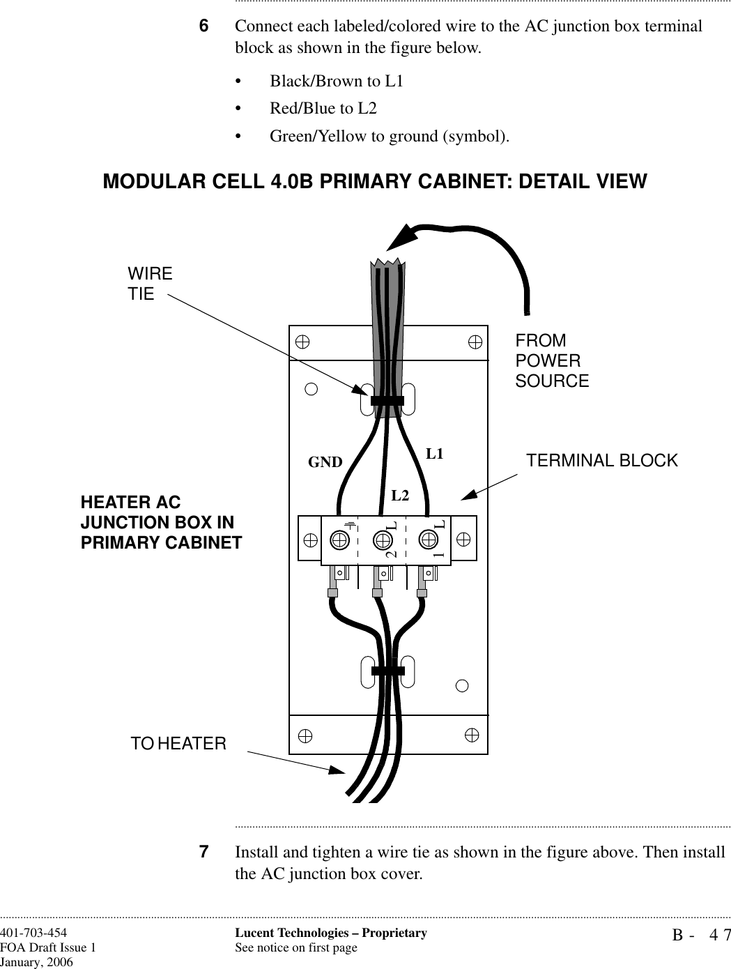 B- 47Lucent Technologies – ProprietarySee notice on first page401-703-454FOA Draft Issue 1January, 2006........................................................................................................................................................................................................................................................................................................................................................................................................................................6Connect each labeled/colored wire to the AC junction box terminal block as shown in the figure below.• Black/Brown to L1• Red/Blue to L2• Green/Yellow to ground (symbol).............................................................................................................................................................................7Install and tighten a wire tie as shown in the figure above. Then install the AC junction box cover.1L2LGND L1L2WIRE TIEFROM POWER SOURCETERMINAL BLOCKTO HEATER HEATER AC JUNCTION BOX IN PRIMARY CABINETMODULAR CELL 4.0B PRIMARY CABINET: DETAIL VIEW