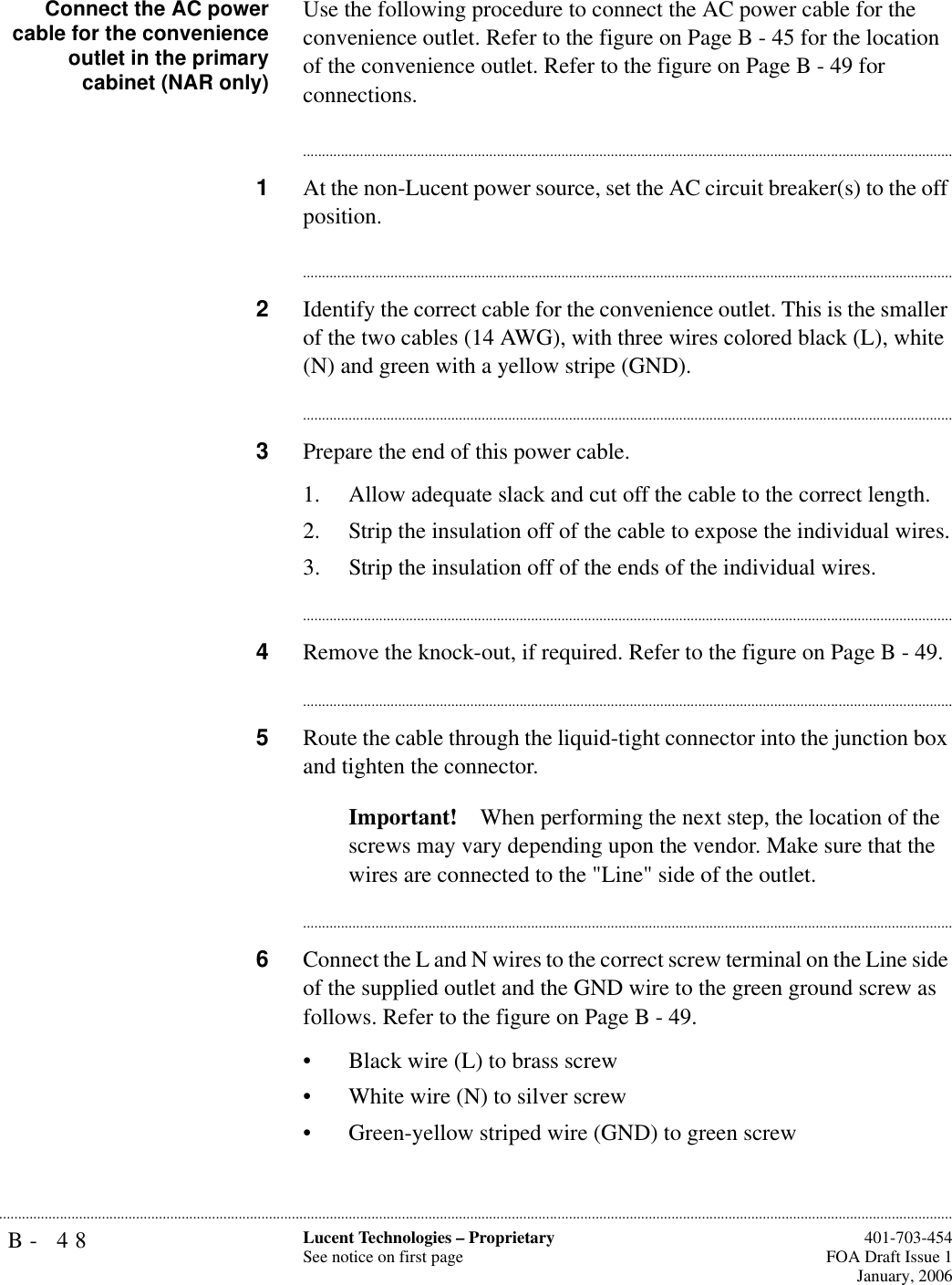 B- 48 Lucent Technologies – ProprietarySee notice on first page  401-703-454FOA Draft Issue 1January, 2006...........................................................................................................................................................................................................................................................Connect the AC powercable for the convenienceoutlet in the primarycabinet (NAR only)Use the following procedure to connect the AC power cable for the convenience outlet. Refer to the figure on Page B - 45 for the location of the convenience outlet. Refer to the figure on Page B - 49 for connections.............................................................................................................................................................................1At the non-Lucent power source, set the AC circuit breaker(s) to the off position.............................................................................................................................................................................2Identify the correct cable for the convenience outlet. This is the smaller of the two cables (14 AWG), with three wires colored black (L), white (N) and green with a yellow stripe (GND).............................................................................................................................................................................3Prepare the end of this power cable.1. Allow adequate slack and cut off the cable to the correct length.2. Strip the insulation off of the cable to expose the individual wires.3. Strip the insulation off of the ends of the individual wires.............................................................................................................................................................................4Remove the knock-out, if required. Refer to the figure on Page B - 49.............................................................................................................................................................................5Route the cable through the liquid-tight connector into the junction box and tighten the connector.Important! When performing the next step, the location of the screws may vary depending upon the vendor. Make sure that the wires are connected to the &quot;Line&quot; side of the outlet.............................................................................................................................................................................6Connect the L and N wires to the correct screw terminal on the Line side of the supplied outlet and the GND wire to the green ground screw as follows. Refer to the figure on Page B - 49.• Black wire (L) to brass screw• White wire (N) to silver screw• Green-yellow striped wire (GND) to green screw 