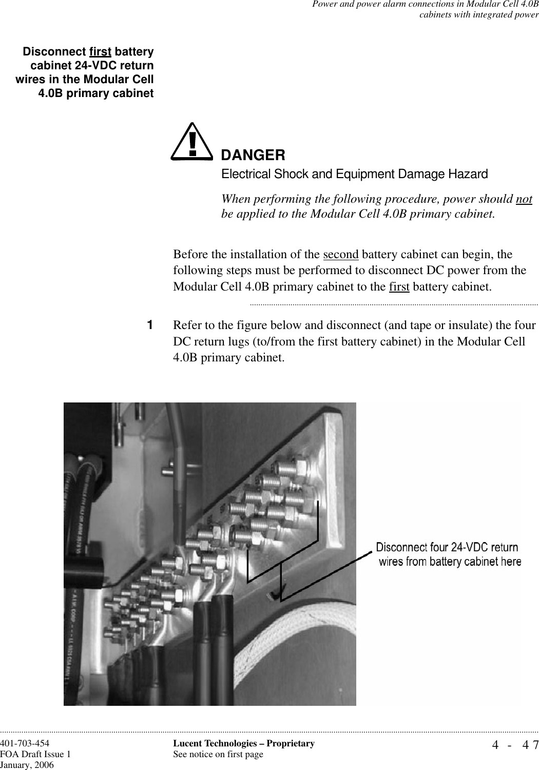 Power and power alarm connections in Modular Cell 4.0Bcabinets with integrated power4- 47Lucent Technologies – ProprietarySee notice on first page401-703-454FOA Draft Issue 1January, 2006............................................................................................................................................................................................................................................................Disconnect first batterycabinet 24-VDC returnwires in the Modular Cell4.0B primary cabinetDANGERElectrical Shock and Equipment Damage HazardWhen performing the following procedure, power should not be applied to the Modular Cell 4.0B primary cabinet. Before the installation of the second battery cabinet can begin, the following steps must be performed to disconnect DC power from the Modular Cell 4.0B primary cabinet to the first battery cabinet............................................................................................................................................1Refer to the figure below and disconnect (and tape or insulate) the four DC return lugs (to/from the first battery cabinet) in the Modular Cell 4.0B primary cabinet. 