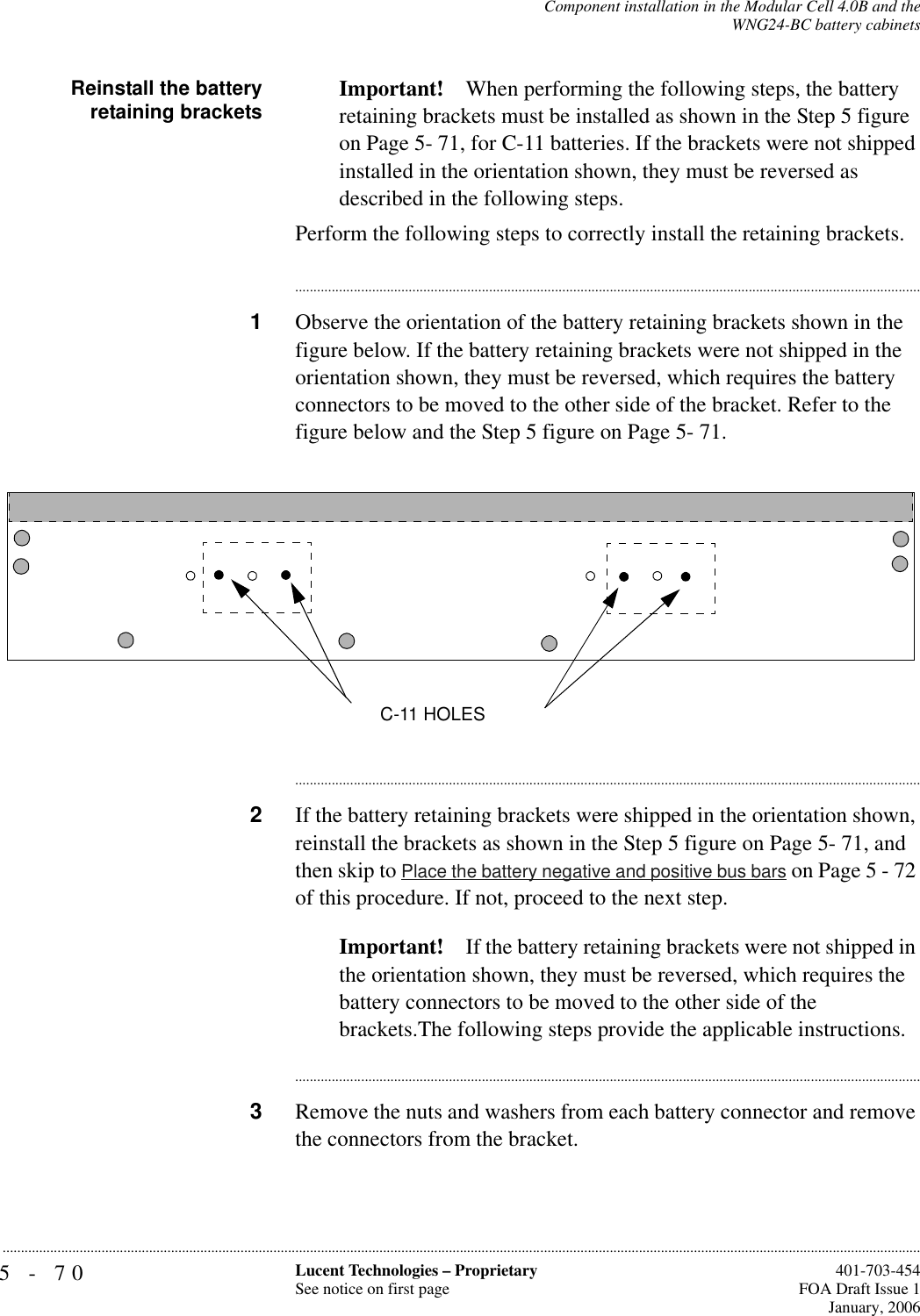 5-70 Lucent Technologies – ProprietarySee notice on first page  401-703-454FOA Draft Issue 1January, 2006...........................................................................................................................................................................................................................................................Component installation in the Modular Cell 4.0B and theWNG24-BC battery cabinetsReinstall the batteryretaining brackets Important! When performing the following steps, the battery retaining brackets must be installed as shown in the Step 5 figure on Page 5- 71, for C-11 batteries. If the brackets were not shipped installed in the orientation shown, they must be reversed as described in the following steps.Perform the following steps to correctly install the retaining brackets.............................................................................................................................................................................1Observe the orientation of the battery retaining brackets shown in the figure below. If the battery retaining brackets were not shipped in the orientation shown, they must be reversed, which requires the battery connectors to be moved to the other side of the bracket. Refer to the figure below and the Step 5 figure on Page 5- 71.............................................................................................................................................................................2If the battery retaining brackets were shipped in the orientation shown, reinstall the brackets as shown in the Step 5 figure on Page 5- 71, and then skip to Place the battery negative and positive bus bars on Page 5 - 72 of this procedure. If not, proceed to the next step.Important! If the battery retaining brackets were not shipped in the orientation shown, they must be reversed, which requires the battery connectors to be moved to the other side of the brackets.The following steps provide the applicable instructions.............................................................................................................................................................................3Remove the nuts and washers from each battery connector and remove the connectors from the bracket.C-11 HOLES