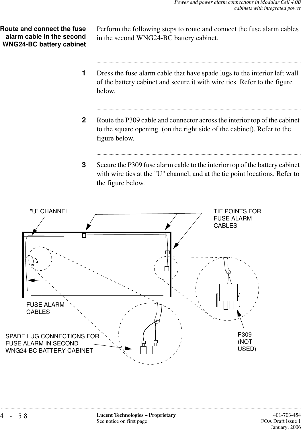 4-58 Lucent Technologies – ProprietarySee notice on first page  401-703-454FOA Draft Issue 1January, 2006...........................................................................................................................................................................................................................................................Power and power alarm connections in Modular Cell 4.0Bcabinets with integrated powerRoute and connect the fusealarm cable in the secondWNG24-BC battery cabinetPerform the following steps to route and connect the fuse alarm cables in the second WNG24-BC battery cabinet.............................................................................................................................................................................1Dress the fuse alarm cable that have spade lugs to the interior left wall of the battery cabinet and secure it with wire ties. Refer to the figure below.............................................................................................................................................................................2Route the P309 cable and connector across the interior top of the cabinet to the square opening. (on the right side of the cabinet). Refer to the figure below.............................................................................................................................................................................3Secure the P309 fuse alarm cable to the interior top of the battery cabinet with wire ties at the &quot;U&quot; channel, and at the tie point locations. Refer to the figure below.FUSE ALARM CABLES&quot;U&quot; CHANNEL TIE POINTS FOR FUSE ALARM CABLESP309 (NOT USED)SPADE LUG CONNECTIONS FOR FUSE ALARM IN SECOND WNG24-BC BATTERY CABINET