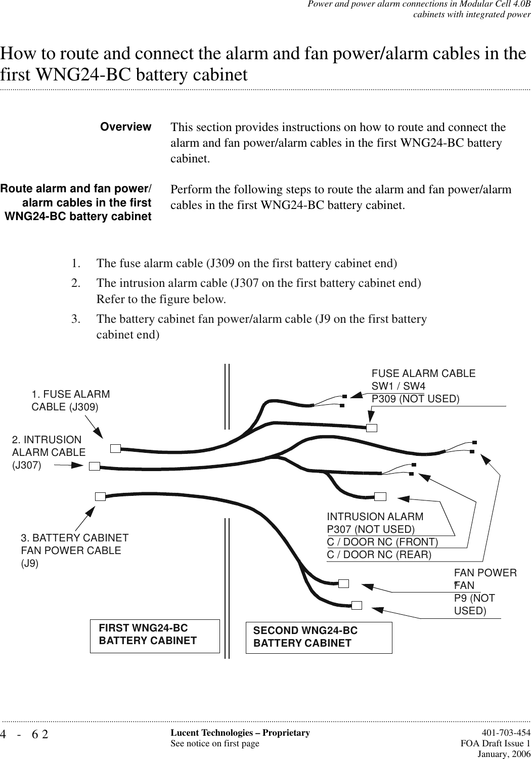 4-62 Lucent Technologies – ProprietarySee notice on first page  401-703-454FOA Draft Issue 1January, 2006...........................................................................................................................................................................................................................................................Power and power alarm connections in Modular Cell 4.0Bcabinets with integrated powerHow to route and connect the alarm and fan power/alarm cables in the .............................................................................................................................................................................................................................................................first WNG24-BC battery cabinetOverview This section provides instructions on how to route and connect the alarm and fan power/alarm cables in the first WNG24-BC battery cabinet. Route alarm and fan power/alarm cables in the firstWNG24-BC battery cabinetPerform the following steps to route the alarm and fan power/alarm cables in the first WNG24-BC battery cabinet.1.The fuse alarm cable (J309 on the first battery cabinet end)2.The intrusion alarm cable (J307 on the first battery cabinet end) Refer to the figure below.3.The battery cabinet fan power/alarm cable (J9 on the first battery cabinet end)3. BATTERY CABINET FAN POWER CABLE (J9)2. INTRUSION ALARM CABLE (J307)1. FUSE ALARM CABLE (J309)FIRST WNG24-BCBATTERY CABINETFUSE ALARM CABLESW1 / SW4P309 (NOT USED)INTRUSION ALARMP307 (NOT USED)C / DOOR NC (FRONT)C / DOOR NC (REAR)FAN POWER“FAN”P9 (NOT USED)SECOND WNG24-BCBATTERY CABINET