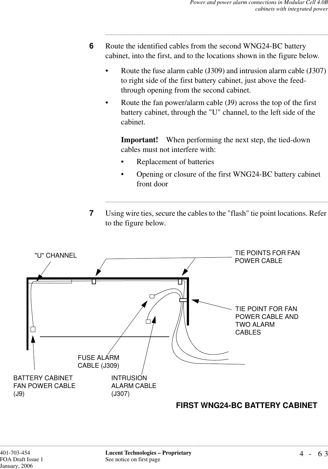 Power and power alarm connections in Modular Cell 4.0Bcabinets with integrated power4- 63Lucent Technologies – ProprietarySee notice on first page401-703-454FOA Draft Issue 1January, 2006........................................................................................................................................................................................................................................................................................................................................................................................................................................6Route the identified cables from the second WNG24-BC battery cabinet, into the first, and to the locations shown in the figure below.• Route the fuse alarm cable (J309) and intrusion alarm cable (J307) to right side of the first battery cabinet, just above the feed-through opening from the second cabinet.• Route the fan power/alarm cable (J9) across the top of the first battery cabinet, through the &quot;U&quot; channel, to the left side of the cabinet.Important! When performing the next step, the tied-down cables must not interfere with:• Replacement of batteries• Opening or closure of the first WNG24-BC battery cabinet front door............................................................................................................................................................................7Using wire ties, secure the cables to the &quot;flash&quot; tie point locations. Refer to the figure below.&quot;U&quot; CHANNEL TIE POINTS FOR FAN POWER CABLEFIRST WNG24-BC BATTERY CABINETTIE POINT FOR FAN POWER CABLE AND TWO ALARM CABLESFUSE ALARM CABLE (J309)INTRUSION ALARM CABLE (J307)BATTERY CABINET FAN POWER CABLE (J9)