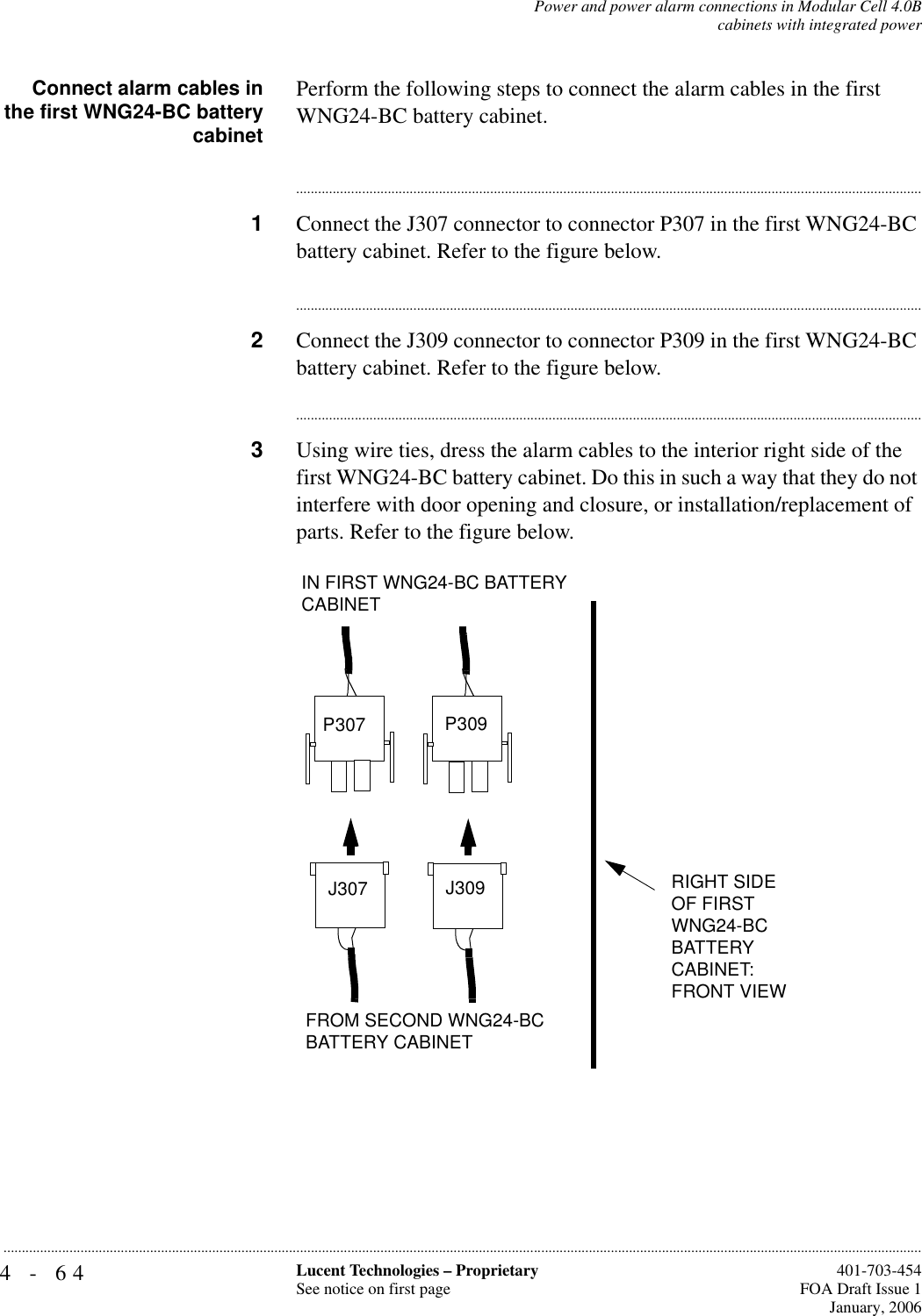 4-64 Lucent Technologies – ProprietarySee notice on first page  401-703-454FOA Draft Issue 1January, 2006...........................................................................................................................................................................................................................................................Power and power alarm connections in Modular Cell 4.0Bcabinets with integrated powerConnect alarm cables inthe first WNG24-BC batterycabinetPerform the following steps to connect the alarm cables in the first WNG24-BC battery cabinet.............................................................................................................................................................................1Connect the J307 connector to connector P307 in the first WNG24-BC battery cabinet. Refer to the figure below.............................................................................................................................................................................2Connect the J309 connector to connector P309 in the first WNG24-BC battery cabinet. Refer to the figure below.............................................................................................................................................................................3Using wire ties, dress the alarm cables to the interior right side of the first WNG24-BC battery cabinet. Do this in such a way that they do not interfere with door opening and closure, or installation/replacement of parts. Refer to the figure below.FROM SECOND WNG24-BC BATTERY CABINETP307 P309J307 J309IN FIRST WNG24-BC BATTERY CABINETRIGHT SIDE OF FIRST WNG24-BC BATTERY CABINET:FRONT VIEW