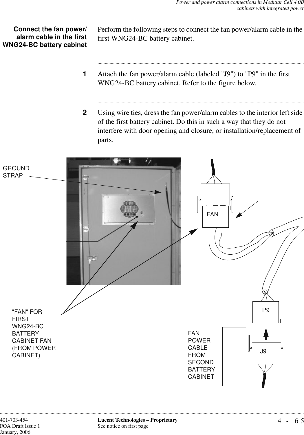 Power and power alarm connections in Modular Cell 4.0Bcabinets with integrated power4- 65Lucent Technologies – ProprietarySee notice on first page401-703-454FOA Draft Issue 1January, 2006............................................................................................................................................................................................................................................................Connect the fan power/alarm cable in the firstWNG24-BC battery cabinetPerform the following steps to connect the fan power/alarm cable in the first WNG24-BC battery cabinet. ............................................................................................................................................................................1Attach the fan power/alarm cable (labeled &quot;J9&quot;) to &quot;P9&quot; in the first WNG24-BC battery cabinet. Refer to the figure below.............................................................................................................................................................................2Using wire ties, dress the fan power/alarm cables to the interior left side of the first battery cabinet. Do this in such a way that they do not interfere with door opening and closure, or installation/replacement of parts. GROUND STRAPP9FANJ9&quot;FAN&quot; FOR FIRST WNG24-BC BATTERYCABINET FAN (FROM POWER CABINET)FAN POWER CABLE FROM SECONDBATTERY CABINET