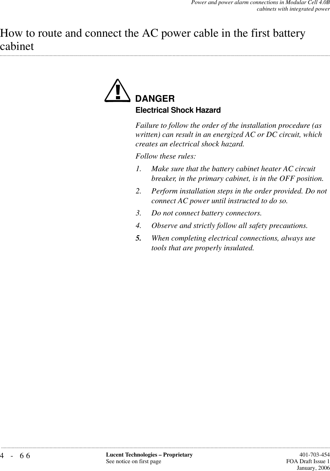 4-66 Lucent Technologies – ProprietarySee notice on first page  401-703-454FOA Draft Issue 1January, 2006...........................................................................................................................................................................................................................................................Power and power alarm connections in Modular Cell 4.0Bcabinets with integrated powerHow to route and connect the AC power cable in the first battery .............................................................................................................................................................................................................................................................cabinet DANGERElectrical Shock HazardFailure to follow the order of the installation procedure (as written) can result in an energized AC or DC circuit, which creates an electrical shock hazard.Follow these rules:1. Make sure that the battery cabinet heater AC circuit breaker, in the primary cabinet, is in the OFF position.2. Perform installation steps in the order provided. Do not connect AC power until instructed to do so.3. Do not connect battery connectors.4. Observe and strictly follow all safety precautions.5. When completing electrical connections, always use tools that are properly insulated.