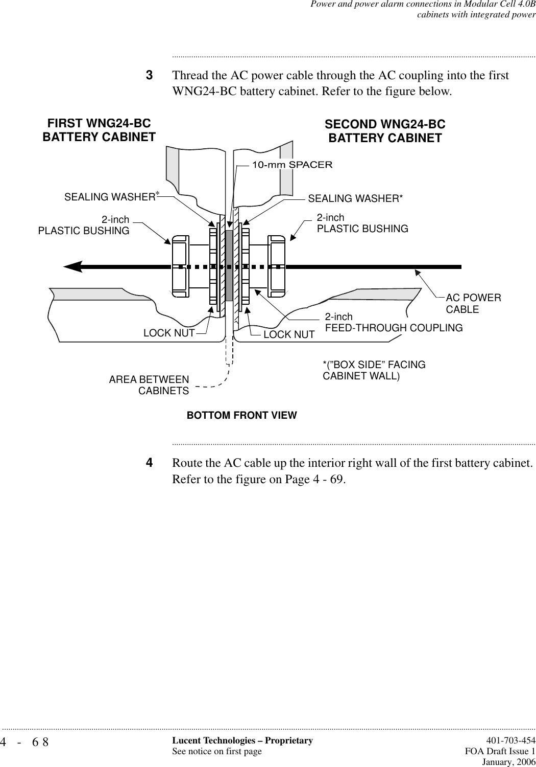 4-68 Lucent Technologies – ProprietarySee notice on first page  401-703-454FOA Draft Issue 1January, 2006...........................................................................................................................................................................................................................................................Power and power alarm connections in Modular Cell 4.0Bcabinets with integrated power............................................................................................................................................................................3Thread the AC power cable through the AC coupling into the first WNG24-BC battery cabinet. Refer to the figure below.............................................................................................................................................................................4Route the AC cable up the interior right wall of the first battery cabinet. Refer to the figure on Page 4 - 69.BOTTOM FRONT VIEWSEALING WASHER*AREA BETWEEN  CABINETSLOCK NUT2-inch PLASTIC BUSHINGSEALING WASHERLOCK NUTFIRST WNG24-BCBATTERY CABINETSECOND WNG24-BCBATTERY CABINET*(”BOX SIDE” FACINGCABINET WALL)2-inchFEED-THROUGH COUPLING2-inch PLASTIC BUSHINGAC POWERCABLE*