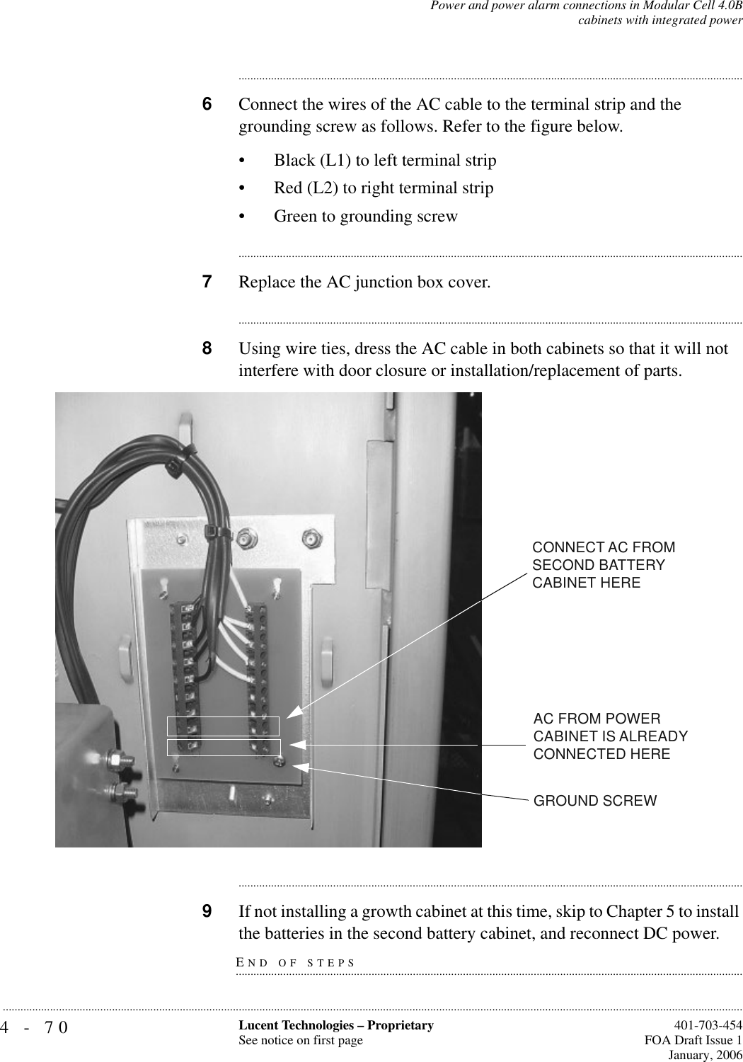 4-70 Lucent Technologies – ProprietarySee notice on first page  401-703-454FOA Draft Issue 1January, 2006...........................................................................................................................................................................................................................................................Power and power alarm connections in Modular Cell 4.0Bcabinets with integrated power............................................................................................................................................................................6Connect the wires of the AC cable to the terminal strip and the grounding screw as follows. Refer to the figure below.• Black (L1) to left terminal strip• Red (L2) to right terminal strip• Green to grounding screw............................................................................................................................................................................7Replace the AC junction box cover.............................................................................................................................................................................8Using wire ties, dress the AC cable in both cabinets so that it will not interfere with door closure or installation/replacement of parts.............................................................................................................................................................................9If not installing a growth cabinet at this time, skip to Chapter 5 to install END OF STEPS.............................................................................................................................................................................the batteries in the second battery cabinet, and reconnect DC power.CONNECT AC FROM SECOND BATTERYCABINET HEREAC FROM POWER CABINET IS ALREADY CONNECTED HEREGROUND SCREW