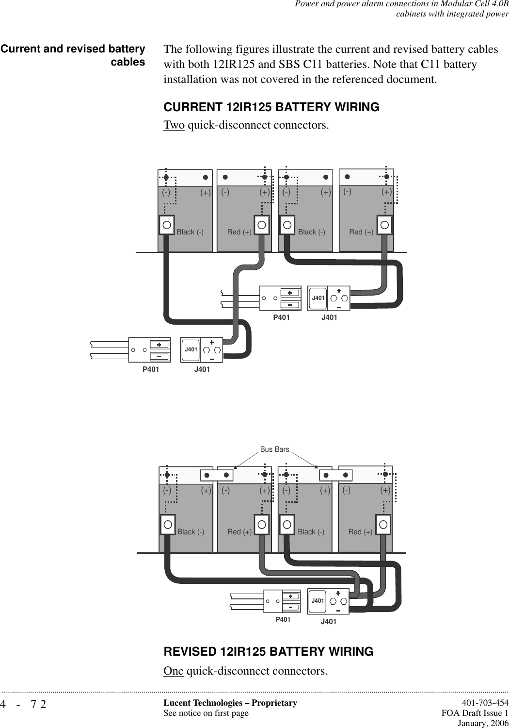 4-72 Lucent Technologies – ProprietarySee notice on first page  401-703-454FOA Draft Issue 1January, 2006...........................................................................................................................................................................................................................................................Power and power alarm connections in Modular Cell 4.0Bcabinets with integrated powerCurrent and revised batterycables The following figures illustrate the current and revised battery cables with both 12IR125 and SBS C11 batteries. Note that C11 battery installation was not covered in the referenced document.CURRENT 12IR125 BATTERY WIRINGTwo quick-disconnect connectors.REVISED 12IR125 BATTERY WIRINGOne quick-disconnect connectors. (-) (+) (-) (+)(-)(+)(-)(+)Black (-)Red (+)Black (-) Red (+)J401J401J401J401P401P401    (-) (+) (-) (+) (-)(+)(-)(+)J401J401Black (-)Red (+)Black (-) Red (+)Bus Bars P401