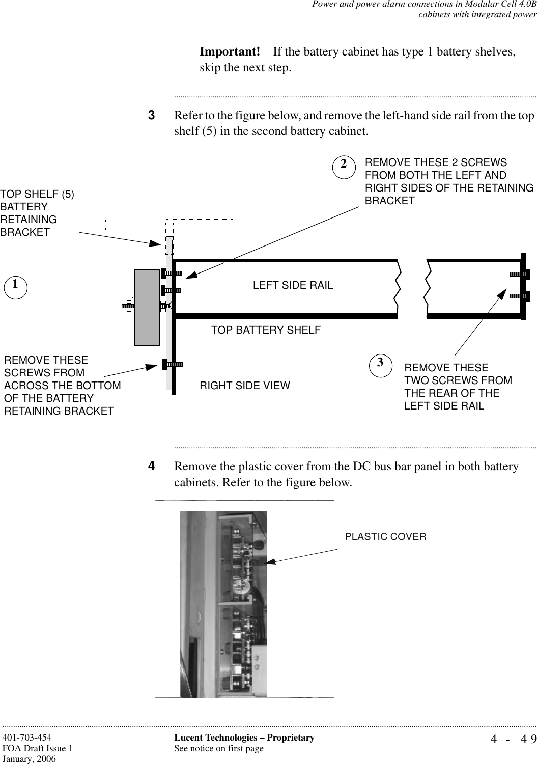 Power and power alarm connections in Modular Cell 4.0Bcabinets with integrated power4- 49Lucent Technologies – ProprietarySee notice on first page401-703-454FOA Draft Issue 1January, 2006............................................................................................................................................................................................................................................................Important! If the battery cabinet has type 1 battery shelves, skip the next step.............................................................................................................................................................................3Refer to the figure below, and remove the left-hand side rail from the top shelf (5) in the second battery cabinet.............................................................................................................................................................................4Remove the plastic cover from the DC bus bar panel in both battery cabinets. Refer to the figure below.TOP SHELF (5) BATTERYRETAININGBRACKETTOP BATTERY SHELFRIGHT SIDE VIEWREMOVE THESE SCREWS FROM ACROSS THE BOTTOM OF THE BATTERY RETAINING BRACKETREMOVE THESE 2 SCREWS FROM BOTH THE LEFT AND RIGHT SIDES OF THE RETAINING BRACKET1REMOVE THESE TWO SCREWS FROM THE REAR OF THE LEFT SIDE RAILLEFT SIDE RAIL23PLASTIC COVER