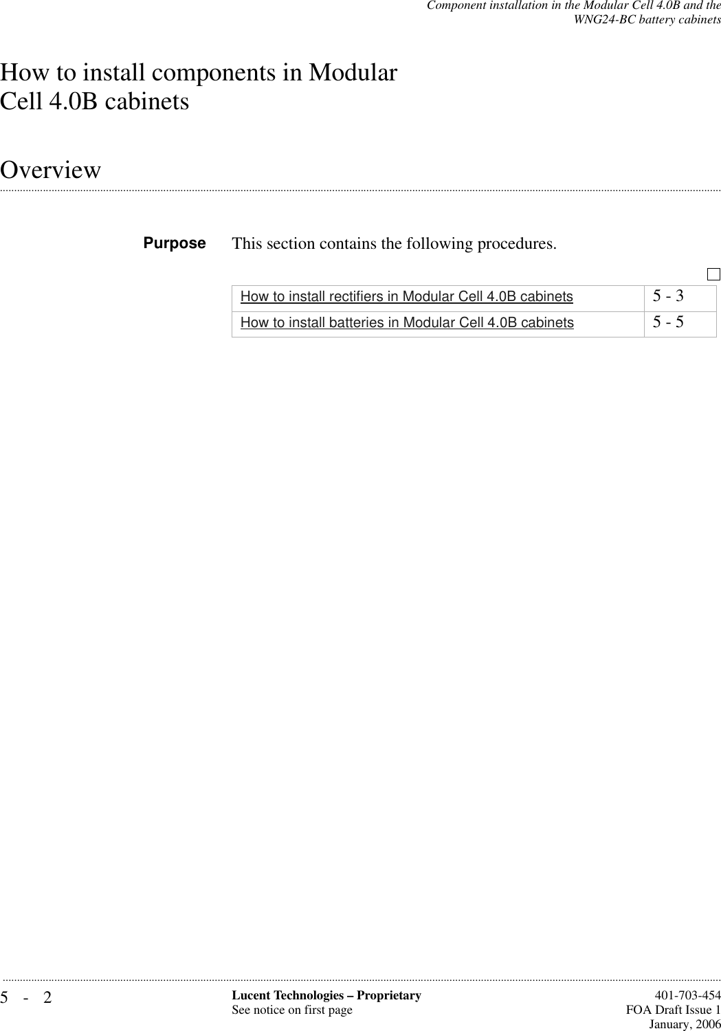 5-2 Lucent Technologies – ProprietarySee notice on first page  401-703-454FOA Draft Issue 1January, 2006...........................................................................................................................................................................................................................................................Component installation in the Modular Cell 4.0B and theWNG24-BC battery cabinetsHow to install components in Modular Cell 4.0B cabinets.............................................................................................................................................................................................................................................................OverviewPurpose This section contains the following procedures.How to install rectifiers in Modular Cell 4.0B cabinets 5 - 3How to install batteries in Modular Cell 4.0B cabinets 5 - 5