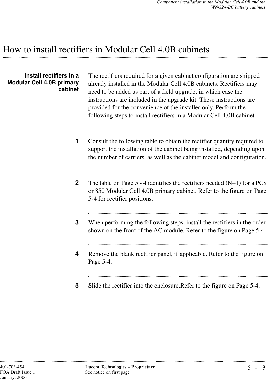 Component installation in the Modular Cell 4.0B and theWNG24-BC battery cabinets5- 3Lucent Technologies – ProprietarySee notice on first page401-703-454FOA Draft Issue 1January, 2006.........................................................................................................................................................................................................................................................................................................................................................................................................................................................................................................................How to install rectifiers in Modular Cell 4.0B cabinetsInstall rectifiers in aModular Cell 4.0B primarycabinetThe rectifiers required for a given cabinet configuration are shipped already installed in the Modular Cell 4.0B cabinets. Rectifiers may need to be added as part of a field upgrade, in which case the instructions are included in the upgrade kit. These instructions are provided for the convenience of the installer only. Perform the following steps to install rectifiers in a Modular Cell 4.0B cabinet. ............................................................................................................................................................................1Consult the following table to obtain the rectifier quantity required to support the installation of the cabinet being installed, depending upon the number of carriers, as well as the cabinet model and configuration. ............................................................................................................................................................................2The table on Page 5 - 4 identifies the rectifiers needed (N+1) for a PCS or 850 Modular Cell 4.0B primary cabinet. Refer to the figure on Page 5-4 for rectifier positions.............................................................................................................................................................................3When performing the following steps, install the rectifiers in the order shown on the front of the AC module. Refer to the figure on Page 5-4.............................................................................................................................................................................4Remove the blank rectifier panel, if applicable. Refer to the figure on Page 5-4.............................................................................................................................................................................5Slide the rectifier into the enclosure.Refer to the figure on Page 5-4.