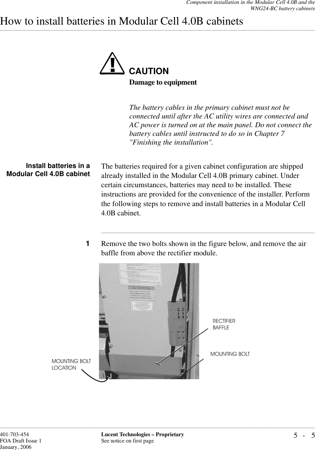 Component installation in the Modular Cell 4.0B and theWNG24-BC battery cabinets5- 5Lucent Technologies – ProprietarySee notice on first page401-703-454FOA Draft Issue 1January, 2006.........................................................................................................................................................................................................................................................................................................................................................................................................................................................................................................................How to install batteries in Modular Cell 4.0B cabinetsCAUTIONDamage to equipmentThe battery cables in the primary cabinet must not be connected until after the AC utility wires are connected and AC power is turned on at the main panel. Do not connect the battery cables until instructed to do so in Chapter 7 &quot;Finishing the installation&quot;.Install batteries in aModular Cell 4.0B cabinet The batteries required for a given cabinet configuration are shipped already installed in the Modular Cell 4.0B primary cabinet. Under certain circumstances, batteries may need to be installed. These instructions are provided for the convenience of the installer. Perform the following steps to remove and install batteries in a Modular Cell 4.0B cabinet. ............................................................................................................................................................................1Remove the two bolts shown in the figure below, and remove the air baffle from above the rectifier module. MOUNTING BOLTLOCATIONRECTIFIER BAFFLEMOUNTING BOLT