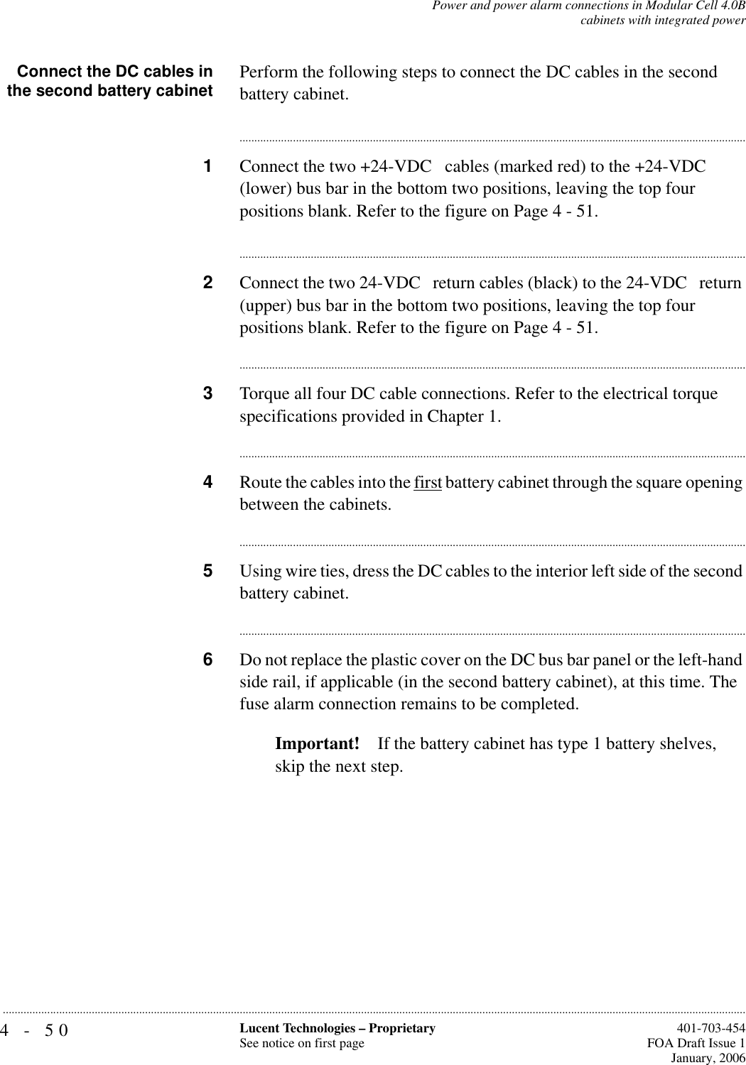 4-50 Lucent Technologies – ProprietarySee notice on first page  401-703-454FOA Draft Issue 1January, 2006...........................................................................................................................................................................................................................................................Power and power alarm connections in Modular Cell 4.0Bcabinets with integrated powerConnect the DC cables inthe second battery cabinet Perform the following steps to connect the DC cables in the second battery cabinet.............................................................................................................................................................................1Connect the two +24-VDC   cables (marked red) to the +24-VDC   (lower) bus bar in the bottom two positions, leaving the top four positions blank. Refer to the figure on Page 4 - 51.............................................................................................................................................................................2Connect the two 24-VDC   return cables (black) to the 24-VDC   return (upper) bus bar in the bottom two positions, leaving the top four positions blank. Refer to the figure on Page 4 - 51.............................................................................................................................................................................3Torque all four DC cable connections. Refer to the electrical torque specifications provided in Chapter 1. ............................................................................................................................................................................4Route the cables into the first battery cabinet through the square opening between the cabinets.............................................................................................................................................................................5Using wire ties, dress the DC cables to the interior left side of the second battery cabinet.............................................................................................................................................................................6Do not replace the plastic cover on the DC bus bar panel or the left-hand side rail, if applicable (in the second battery cabinet), at this time. The fuse alarm connection remains to be completed.Important! If the battery cabinet has type 1 battery shelves, skip the next step.