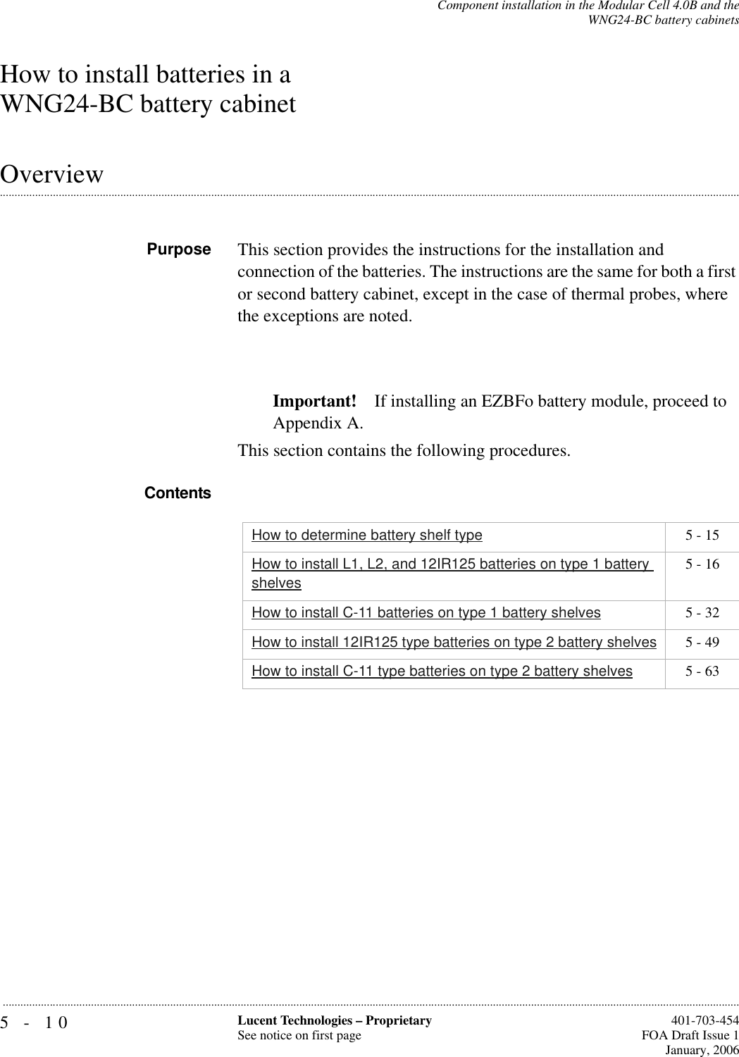 5-10 Lucent Technologies – ProprietarySee notice on first page  401-703-454FOA Draft Issue 1January, 2006...........................................................................................................................................................................................................................................................Component installation in the Modular Cell 4.0B and theWNG24-BC battery cabinetsHow to install batteries in a WNG24-BC battery cabinet.............................................................................................................................................................................................................................................................OverviewPurpose This section provides the instructions for the installation and connection of the batteries. The instructions are the same for both a first or second battery cabinet, except in the case of thermal probes, where the exceptions are noted. Important! If installing an EZBFo battery module, proceed to Appendix A.This section contains the following procedures.ContentsHow to determine battery shelf type 5 - 15How to install L1, L2, and 12IR125 batteries on type 1 battery shelves5 - 16How to install C-11 batteries on type 1 battery shelves 5 - 32How to install 12IR125 type batteries on type 2 battery shelves 5 - 49How to install C-11 type batteries on type 2 battery shelves 5 - 63