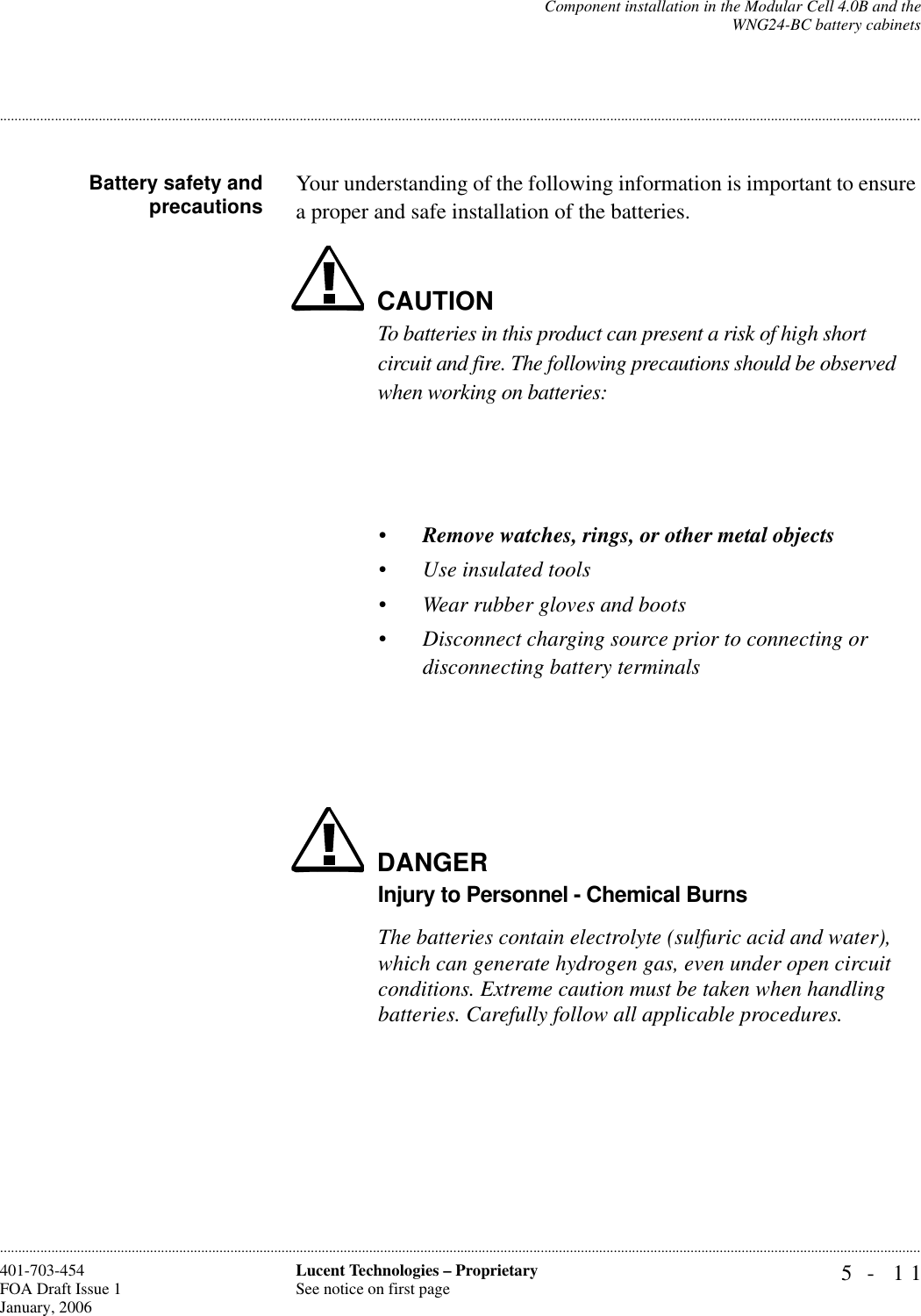 Component installation in the Modular Cell 4.0B and theWNG24-BC battery cabinets5- 11Lucent Technologies – ProprietarySee notice on first page401-703-454FOA Draft Issue 1January, 2006.........................................................................................................................................................................................................................................................................................................................................................................................................................................................................................................................Battery safety andprecautions Your understanding of the following information is important to ensure a proper and safe installation of the batteries.CAUTIONTo batteries in this product can present a risk of high short circuit and fire. The following precautions should be observed when working on batteries:•Remove watches, rings, or other metal objects•Use insulated tools•Wear rubber gloves and boots•Disconnect charging source prior to connecting or disconnecting battery terminalsDANGERInjury to Personnel - Chemical BurnsThe batteries contain electrolyte (sulfuric acid and water), which can generate hydrogen gas, even under open circuit conditions. Extreme caution must be taken when handling batteries. Carefully follow all applicable procedures.