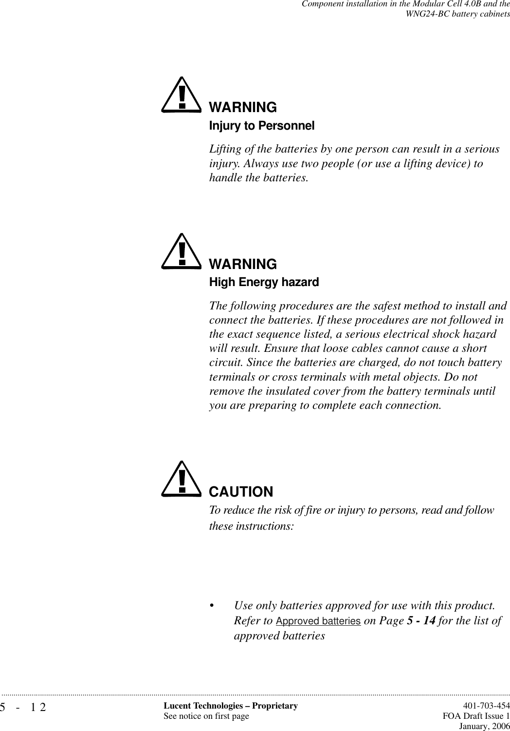 5-12 Lucent Technologies – ProprietarySee notice on first page  401-703-454FOA Draft Issue 1January, 2006...........................................................................................................................................................................................................................................................Component installation in the Modular Cell 4.0B and theWNG24-BC battery cabinetsWARNINGInjury to PersonnelLifting of the batteries by one person can result in a serious injury. Always use two people (or use a lifting device) to handle the batteries.WARNINGHigh Energy hazardThe following procedures are the safest method to install and connect the batteries. If these procedures are not followed in the exact sequence listed, a serious electrical shock hazard will result. Ensure that loose cables cannot cause a short circuit. Since the batteries are charged, do not touch battery terminals or cross terminals with metal objects. Do not remove the insulated cover from the battery terminals until you are preparing to complete each connection.CAUTIONTo reduce the risk of fire or injury to persons, read and follow these instructions:•Use only batteries approved for use with this product. Refer to Approved batteries on Page 5 - 14 for the list of approved batteries