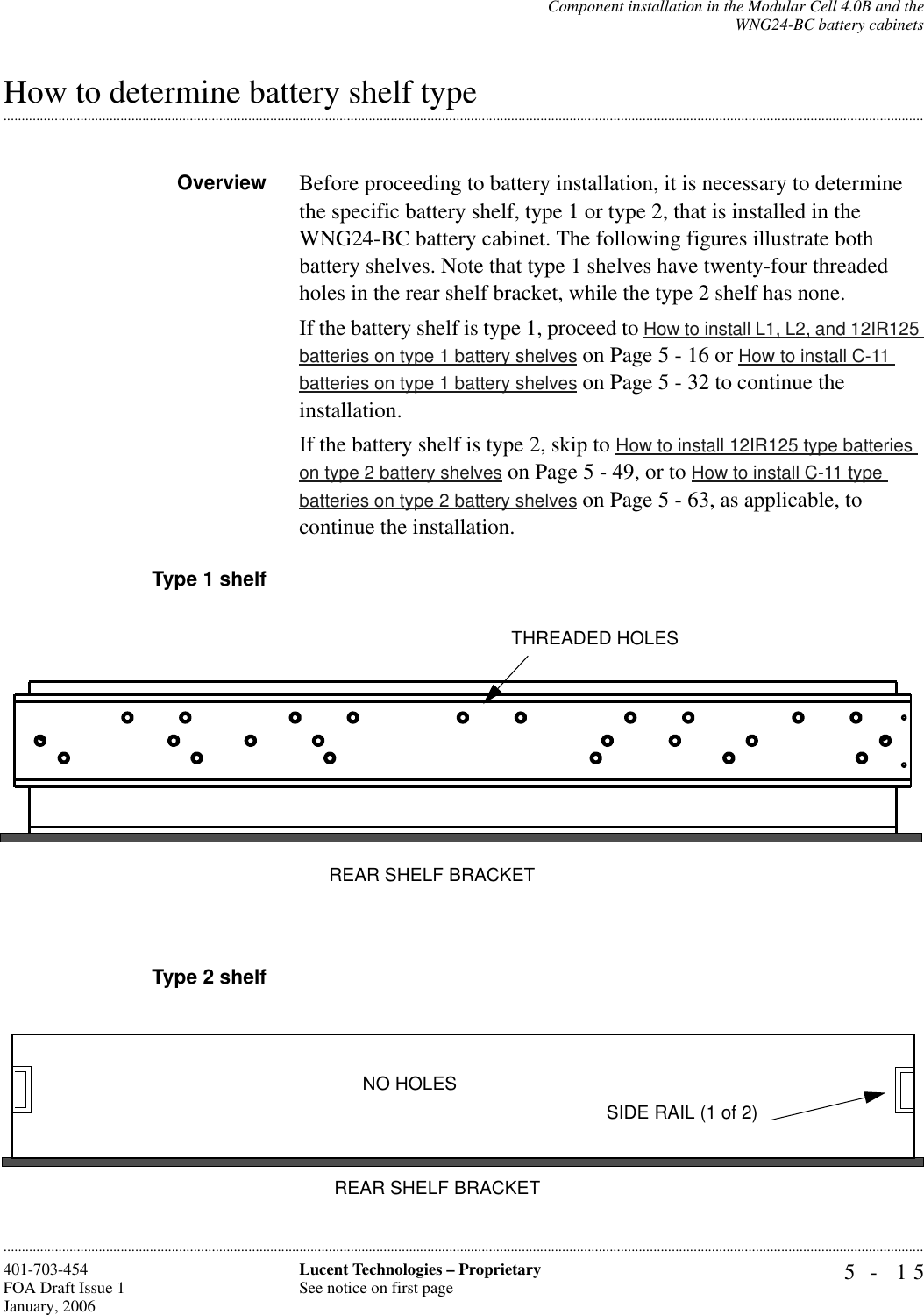 Component installation in the Modular Cell 4.0B and theWNG24-BC battery cabinets5- 15Lucent Technologies – ProprietarySee notice on first page401-703-454FOA Draft Issue 1January, 2006.........................................................................................................................................................................................................................................................................................................................................................................................................................................................................................................................How to determine battery shelf typeOverview Before proceeding to battery installation, it is necessary to determine the specific battery shelf, type 1 or type 2, that is installed in the WNG24-BC battery cabinet. The following figures illustrate both battery shelves. Note that type 1 shelves have twenty-four threaded holes in the rear shelf bracket, while the type 2 shelf has none.If the battery shelf is type 1, proceed to How to install L1, L2, and 12IR125 batteries on type 1 battery shelves on Page 5 - 16 or How to install C-11 batteries on type 1 battery shelves on Page 5 - 32 to continue the installation.If the battery shelf is type 2, skip to How to install 12IR125 type batteries on type 2 battery shelves on Page 5 - 49, or to How to install C-11 type batteries on type 2 battery shelves on Page 5 - 63, as applicable, to continue the installation.Type 1 shelfType 2 shelfREAR SHELF BRACKETTHREADED HOLESREAR SHELF BRACKETNO HOLESSIDE RAIL (1 of 2)