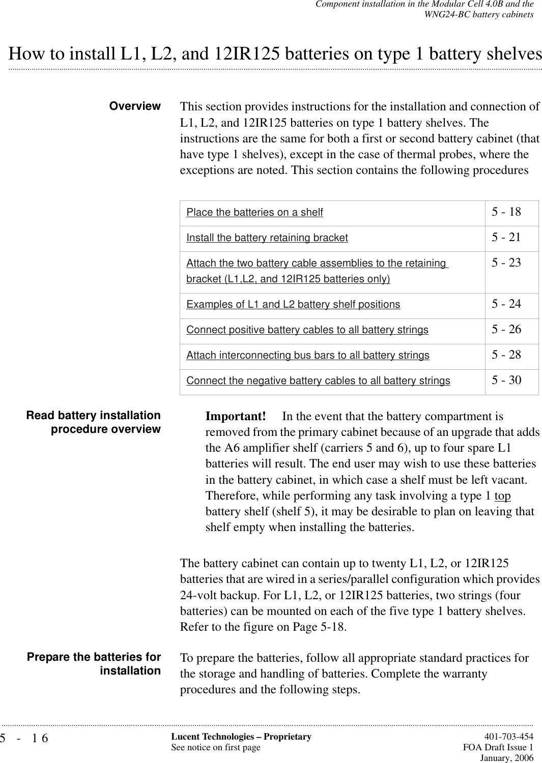 5-16 Lucent Technologies – ProprietarySee notice on first page  401-703-454FOA Draft Issue 1January, 2006...........................................................................................................................................................................................................................................................Component installation in the Modular Cell 4.0B and theWNG24-BC battery cabinets.............................................................................................................................................................................................................................................................How to install L1, L2, and 12IR125 batteries on type 1 battery shelvesOverview This section provides instructions for the installation and connection of L1, L2, and 12IR125 batteries on type 1 battery shelves. The instructions are the same for both a first or second battery cabinet (that have type 1 shelves), except in the case of thermal probes, where the exceptions are noted. This section contains the following proceduresRead battery installationprocedure overview Important!  In the event that the battery compartment is removed from the primary cabinet because of an upgrade that adds the A6 amplifier shelf (carriers 5 and 6), up to four spare L1 batteries will result. The end user may wish to use these batteries in the battery cabinet, in which case a shelf must be left vacant.Therefore, while performing any task involving a type 1 top battery shelf (shelf 5), it may be desirable to plan on leaving that shelf empty when installing the batteries.The battery cabinet can contain up to twenty L1, L2, or 12IR125 batteries that are wired in a series/parallel configuration which provides 24-volt backup. For L1, L2, or 12IR125 batteries, two strings (four batteries) can be mounted on each of the five type 1 battery shelves. Refer to the figure on Page 5-18.Prepare the batteries forinstallation To prepare the batteries, follow all appropriate standard practices for the storage and handling of batteries. Complete the warranty procedures and the following steps.Place the batteries on a shelf 5 - 18Install the battery retaining bracket 5 - 21Attach the two battery cable assemblies to the retaining bracket (L1,L2, and 12IR125 batteries only)5 - 23Examples of L1 and L2 battery shelf positions 5 - 24Connect positive battery cables to all battery strings 5 - 26Attach interconnecting bus bars to all battery strings 5 - 28Connect the negative battery cables to all battery strings 5 - 30