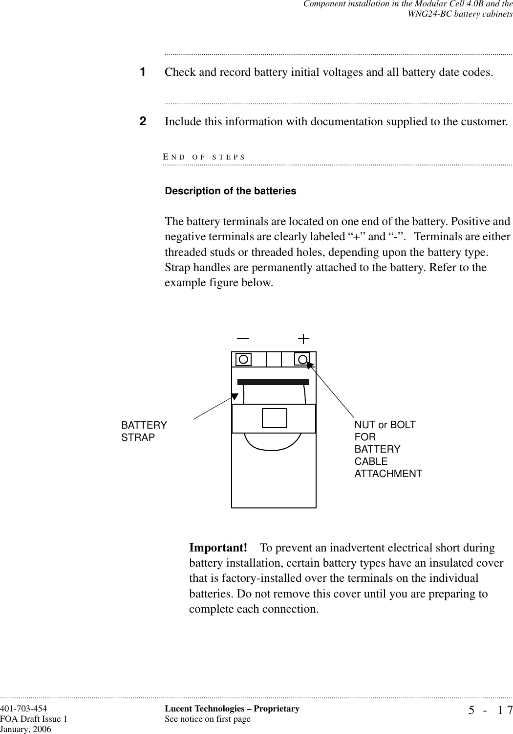 Component installation in the Modular Cell 4.0B and theWNG24-BC battery cabinets5- 17Lucent Technologies – ProprietarySee notice on first page401-703-454FOA Draft Issue 1January, 2006........................................................................................................................................................................................................................................................................................................................................................................................................................................1Check and record battery initial voltages and all battery date codes.............................................................................................................................................................................2Include this information with documentation supplied to the customer.END OF STEPS.............................................................................................................................................................................Description of the batteries The battery terminals are located on one end of the battery. Positive and negative terminals are clearly labeled “+” and “-”.   Terminals are either threaded studs or threaded holes, depending upon the battery type. Strap handles are permanently attached to the battery. Refer to the example figure below.Important! To prevent an inadvertent electrical short during battery installation, certain battery types have an insulated cover that is factory-installed over the terminals on the individual batteries. Do not remove this cover until you are preparing to complete each connection.BATTERY STRAPNUT or BOLT FOR BATTERY CABLE ATTACHMENT