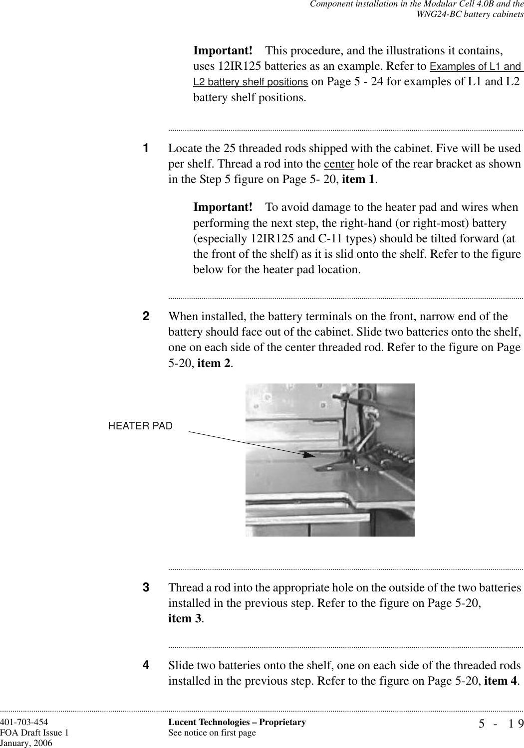 Component installation in the Modular Cell 4.0B and theWNG24-BC battery cabinets5- 19Lucent Technologies – ProprietarySee notice on first page401-703-454FOA Draft Issue 1January, 2006............................................................................................................................................................................................................................................................Important! This procedure, and the illustrations it contains, uses 12IR125 batteries as an example. Refer to Examples of L1 and L2 battery shelf positions on Page 5 - 24 for examples of L1 and L2 battery shelf positions.............................................................................................................................................................................1Locate the 25 threaded rods shipped with the cabinet. Five will be used per shelf. Thread a rod into the center hole of the rear bracket as shown in the Step 5 figure on Page 5- 20, item 1.Important! To avoid damage to the heater pad and wires when performing the next step, the right-hand (or right-most) battery (especially 12IR125 and C-11 types) should be tilted forward (at the front of the shelf) as it is slid onto the shelf. Refer to the figure below for the heater pad location.............................................................................................................................................................................2When installed, the battery terminals on the front, narrow end of the battery should face out of the cabinet. Slide two batteries onto the shelf, one on each side of the center threaded rod. Refer to the figure on Page 5-20, item 2.............................................................................................................................................................................3Thread a rod into the appropriate hole on the outside of the two batteries installed in the previous step. Refer to the figure on Page 5-20, item 3.............................................................................................................................................................................4Slide two batteries onto the shelf, one on each side of the threaded rods installed in the previous step. Refer to the figure on Page 5-20, item 4.HEATER PAD