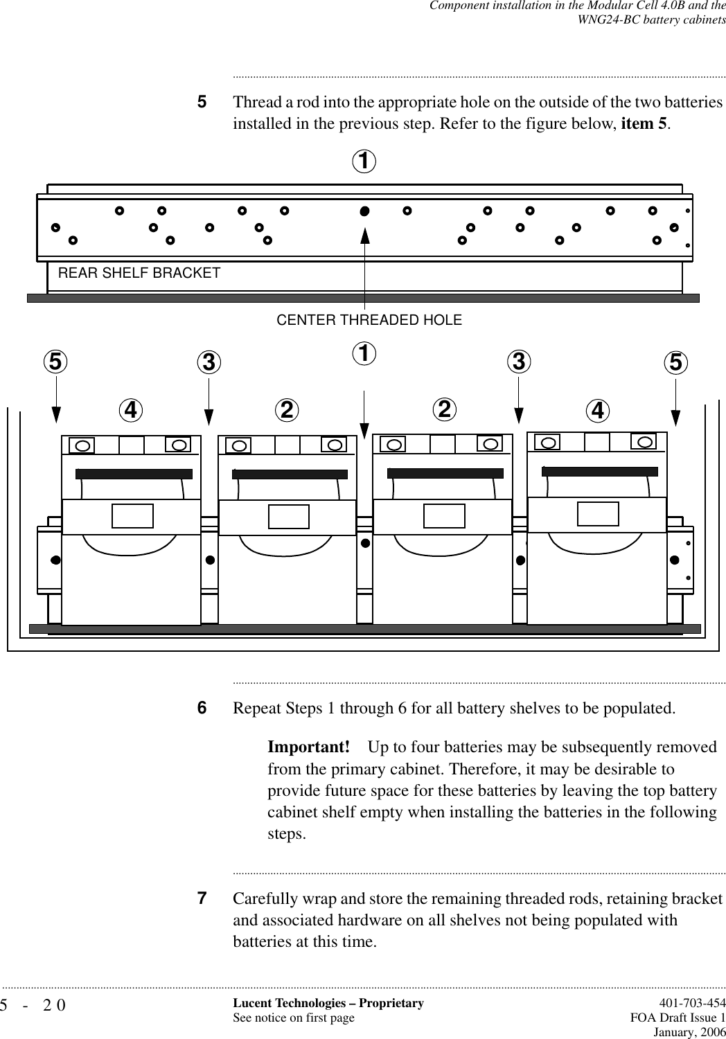 5-20 Lucent Technologies – ProprietarySee notice on first page  401-703-454FOA Draft Issue 1January, 2006...........................................................................................................................................................................................................................................................Component installation in the Modular Cell 4.0B and theWNG24-BC battery cabinets............................................................................................................................................................................5Thread a rod into the appropriate hole on the outside of the two batteries installed in the previous step. Refer to the figure below, item 5.............................................................................................................................................................................6Repeat Steps 1 through 6 for all battery shelves to be populated.Important! Up to four batteries may be subsequently removed from the primary cabinet. Therefore, it may be desirable to provide future space for these batteries by leaving the top battery cabinet shelf empty when installing the batteries in the following steps.............................................................................................................................................................................7Carefully wrap and store the remaining threaded rods, retaining bracket and associated hardware on all shelves not being populated with batteries at this time.2CENTER THREADED HOLEREAR SHELF BRACKET233445511