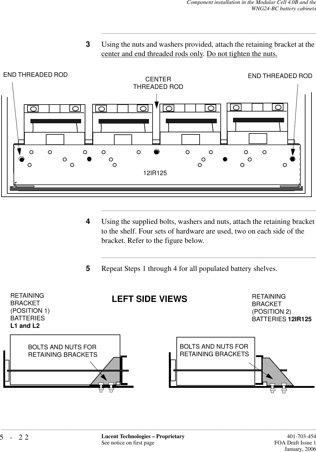 5-22 Lucent Technologies – ProprietarySee notice on first page  401-703-454FOA Draft Issue 1January, 2006...........................................................................................................................................................................................................................................................Component installation in the Modular Cell 4.0B and theWNG24-BC battery cabinets............................................................................................................................................................................3Using the nuts and washers provided, attach the retaining bracket at the center and end threaded rods only. Do not tighten the nuts.............................................................................................................................................................................4Using the supplied bolts, washers and nuts, attach the retaining bracket to the shelf. Four sets of hardware are used, two on each side of the bracket. Refer to the figure below.............................................................................................................................................................................5Repeat Steps 1 through 4 for all populated battery shelves.CENTER THREADED RODEND THREADED ROD END THREADED ROD RETAINING BRACKET12IR125LEFT SIDE VIEWSRETAINING BRACKET(POSITION 1)BATTERIESL1 and L2RETAINING BRACKET(POSITION 2) BATTERIES 12IR125 BOLTS AND NUTS FOR RETAINING BRACKETSBOLTS AND NUTS FOR RETAINING BRACKETS